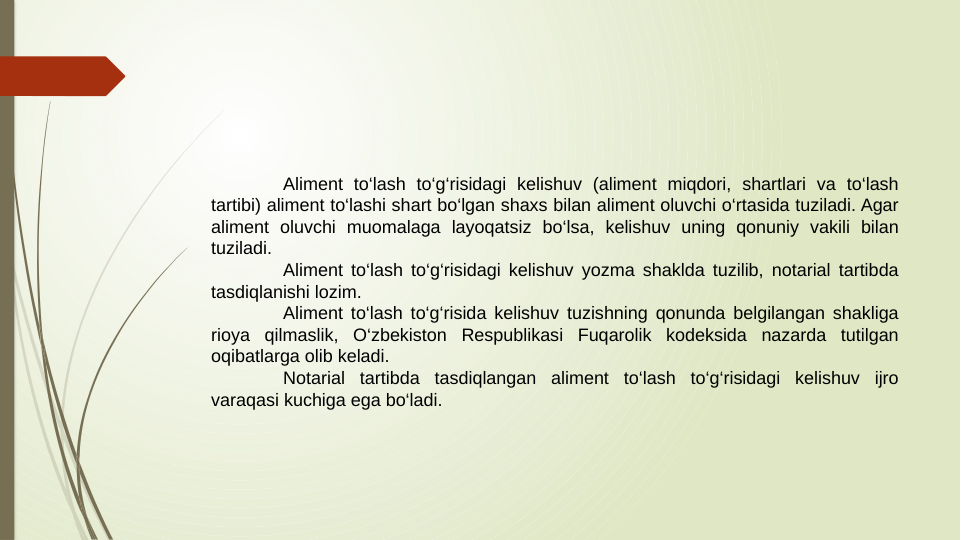 Aliment to‘lash to‘g‘risidagi kelishuv (aliment miqdori, shartlari va to‘lash 
tartibi) aliment to‘lashi shart bo‘lgan shaxs bilan aliment oluvchi o‘rtasida tuziladi. Agar 
aliment oluvchi muomalaga layoqatsiz bo‘lsa, kelishuv uning qonuniy vakili bilan 
tuziladi.
Aliment to‘lash to‘g‘risidagi kelishuv yozma shaklda tuzilib, notarial tartibda 
tasdiqlanishi lozim.
Aliment to‘lash to‘g‘risida kelishuv tuzishning qonunda belgilangan shakliga 
rioya qilmaslik, O‘zbekiston Respublikasi Fuqarolik kodeksida nazarda tutilgan 
oqibatlarga olib keladi.
Notarial tartibda tasdiqlangan aliment to‘lash to‘g‘risidagi kelishuv ijro 
varaqasi kuchiga ega bo‘ladi.
