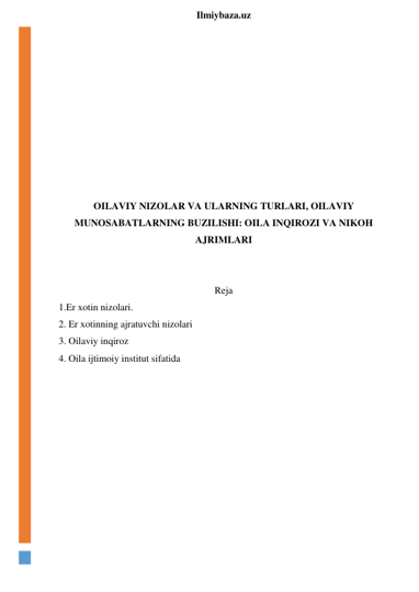  
Ilmiybaza.uz 
 
 
 
 
 
 
 
 
 
OILAVIY NIZOLAR VA ULARNING TURLARI, OILAVIY 
MUNOSABATLARNING BUZILISHI: OILA INQIROZI VA NIKOH 
AJRIMLARI 
 
 
Reja 
1.Er xotin nizolari. 
2. Er xotinning ajratuvchi nizolari 
3. Oilaviy inqiroz 
4. Oila ijtimoiy institut sifatida 
 
 
 
 
 
 
 
 
 
 
 
 
 
