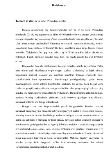  
Ilmiybaza.uz 
 
 
Tayanch so`zlar: er va xotin o‘rtasidagi nizolar, 
 
Oilaviy nizolarning eng harakterlilaridan biri bu er va xotin o‘rtasidagi 
nizolardir. Xo‘sh, eng ezgu niyatlar bilan bir-bírlarini sevib oila qurgan yoshlar nega 
oila qurishgandan keyin ularning o‘zaro munosabatlarida nizo janjallar ro‘y beradi? 
Ular nima uchun urushadilar? Umuman er-xotinlik hayotida nizolarsiz, urush-
janjallarsiz ham yashasa bo`ladimi? Bu kabi savollarni yana ko‘p davom ettirish 
mumkin. Xalqimizda bir gap bor: oshsiz uy bo`lishi mumkin, lekin nizosiz uy 
bolmaydi. Faqat, nizoning nizodan farqi bor. Bu haqda quyida batafsil to‘xtalib 
o‘tamiz.  
Haqiqatdan ham ilk bolalikdanoq ko‘plab ertaklar eshitib, keyinchalik o‘zlar 
ham ularni turli kitoblardan o‘qib o‘sgan yoshlar o‘zlarining bo‘lajak oilaviy 
hayotlarini adekvat tasavvur eta olishlari mushkul. Chunki ertaklarda ham, 
kinofilmlarda ham qahramonlar bir-birlariga yetishgunlariga qadar ne-ne 
mashaqqatlarni, zahm atlarni boshlaridan kechirib, bu yo‘lda duch kelgan qora 
kuchlarni yengib, oxir-oqibatda visolga erishadilar, el-u yurtga «qirq kecha-yu qirq 
kunduz toy berib, murod-maqsadlariga erishadilar». Deyarli barcha ertaklar, filmlar, 
ayniqsa, bizning yoshlarimiz, qizlarimiz sevib tomosha qiladigan hind filmlari, 
aksariyat hollarda shu tariqa yakunlanadi.  
Bunga sizlar ham ko‘p martalab guvoh bo`lgansizlar. Bundan tashqari 
aksariyat muvaffaqiyatli oilalarda tarbiya topgan yigit-qizlar o ‘z ota-onasi oilasini, 
ularning turmush tarzini, bir-birlarga nisbatan bo`lgan o‘zaro munosabatlarini va 
qator shu kabilarni o`zlarining bo‘lajak oilaviy hayotlari uchun ideal deb olishadi va 
ular ham oila qurishganlaridan so‘ng o ‘g‘il bolalar xuddi o ‘z otasidek va qizlarimiz 
o‘z onalaridek «ota», «ona», «er», «xotin» bo‘lishni orzu qiladilar. Chunki ular o ‘z 
ota-onalari misolida, bir-birlariga nisbatan salbiy munosabatda bo‘luvchi, bir-birlari 
hilan nizolashib turuvchi er-xotin ko‘rmaganlar. Mabodo bunday vaziyatlar va 
nizolar yuzaga kelib qolgudek bo`lsa ham ularning ota-onalari bu holatni 
farzandlariga sezdirmaslikka harakat qiladilar.  
