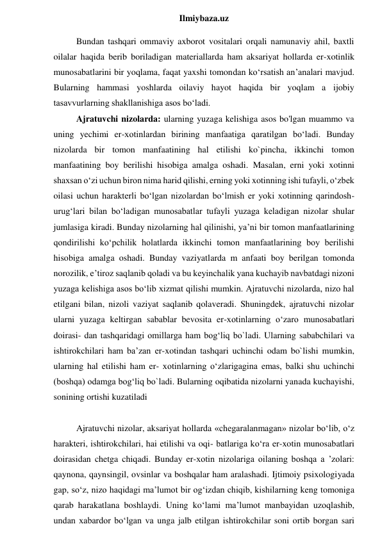  
Ilmiybaza.uz 
Bundan tashqari ommaviy axborot vositalari orqali namunaviy ahil, baxtli 
oilalar haqida berib boriladigan materiallarda ham aksariyat hollarda er-xotinlik 
munosabatlarini bir yoqlama, faqat yaxshi tomondan ko‘rsatish an’analari mavjud. 
Bularning hammasi yoshlarda oilaviy hayot haqida bir yoqlam a ijobiy 
tasavvurlarning shakllanishiga asos bo‘ladi. 
Ajratuvchi nizolarda: ularning yuzaga kelishiga asos bo'lgan muammo va 
uning yechimi er-xotinlardan birining manfaatiga qaratilgan bo‘ladi. Bunday 
nizolarda bir tomon manfaatining hal etilishi ko`pincha, ikkinchi tomon 
manfaatining boy berilishi hisobiga amalga oshadi. Masalan, erni yoki xotinni 
shaxsan o‘zi uchun biron nima harid qilishi, erning yoki xotinning ishi tufayli, o‘zbek 
oilasi uchun harakterli bo‘lgan nizolardan bo‘lmish er yoki xotinning qarindosh-
urug‘lari bilan bo‘ladigan munosabatlar tufayli yuzaga keladigan nizolar shular 
jumlasiga kiradi. Bunday nizolarning hal qilinishi, ya’ni bir tomon manfaatlarining 
qondirilishi ko‘pchilik holatlarda ikkinchi tomon manfaatlarining boy berilishi 
hisobiga amalga oshadi. Bunday vaziyatlarda m anfaati boy berilgan tomonda 
norozilik, e’tiroz saqlanib qoladi va bu keyinchalik yana kuchayib navbatdagi nizoni 
yuzaga kelishiga asos bo‘lib xizmat qilishi mumkin. Ajratuvchi nizolarda, nizo hal 
etilgani bilan, nizoli vaziyat saqlanib qolaveradi. Shuningdek, ajratuvchi nizolar 
ularni yuzaga keltirgan sabablar bevosita er-xotinlarning o‘zaro munosabatlari 
doirasi- dan tashqaridagi omillarga ham bog‘liq bo`ladi. Ularning sababchilari va 
ishtirokchilari ham ba’zan er-xotindan tashqari uchinchi odam bo`lishi mumkin, 
ularning hal etilishi ham er- xotinlarning o‘zlarigagina emas, balki shu uchinchi 
(boshqa) odamga bog‘liq bo`ladi. Bularning oqibatida nizolarni yanada kuchayishi, 
sonining ortishi kuzatiladi  
 
Ajratuvchi nizolar, aksariyat hollarda «chegaralanmagan» nizolar bo‘lib, o‘z 
harakteri, ishtirokchilari, hai etilishi va oqi- batlariga ko‘ra er-xotin munosabatlari 
doirasidan chetga chiqadi. Bunday er-xotin nizolariga oilaning boshqa a ’zolari: 
qaynona, qaynsingil, ovsinlar va boshqalar ham aralashadi. Ijtimoiy psixologiyada 
gap, so‘z, nizo haqidagi ma’lumot bir og‘izdan chiqib, kishilarning keng tomoniga 
qarab harakatlana boshlaydi. Uning ko‘lami ma’lumot manbayidan uzoqlashib, 
undan xabardor bo‘lgan va unga jalb etilgan ishtirokchilar soni ortib borgan sari 
