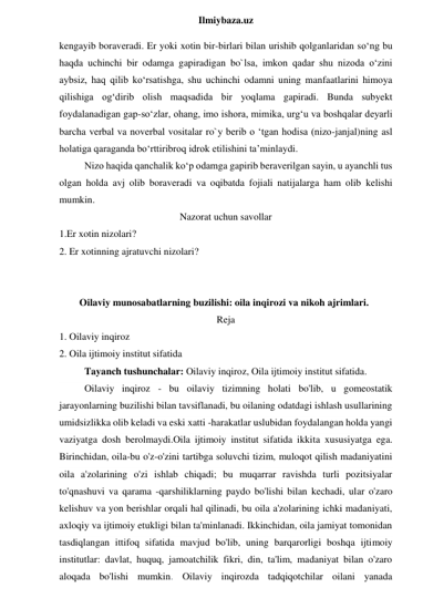  
Ilmiybaza.uz 
kengayib boraveradi. Er yoki xotin bir-birlari bilan urishib qolganlaridan so‘ng bu 
haqda uchinchi bir odamga gapiradigan bo`lsa, imkon qadar shu nizoda o‘zini 
aybsiz, haq qilib ko‘rsatishga, shu uchinchi odamni uning manfaatlarini himoya 
qilishiga og‘dirib olish maqsadida bir yoqlama gapiradi. Bunda subyekt 
foydalanadigan gap-so‘zlar, ohang, imo ishora, mimika, urg‘u va boshqalar deyarli 
barcha verbal va noverbal vositalar ro`y berib o ‘tgan hodisa (nizo-janjal)ning asl 
holatiga qaraganda bo‘rttiribroq idrok etilishini ta’minlaydi.  
Nizo haqida qanchalik ko‘p odamga gapirib beraverilgan sayin, u ayanchli tus 
olgan holda avj olib boraveradi va oqibatda fojiali natijalarga ham olib kelishi 
mumkin. 
Nazorat uchun savollar 
1.Er xotin nizolari? 
2. Er xotinning ajratuvchi nizolari? 
 
 
Oilaviy munosabatlarning buzilishi: oila inqirozi va nikoh ajrimlari. 
Reja 
1. Oilaviy inqiroz 
2. Oila ijtimoiy institut sifatida 
Tayanch tushunchalar: Oilaviy inqiroz, Oila ijtimoiy institut sifatida. 
Oilaviy inqiroz - bu oilaviy tizimning holati bo'lib, u gomeostatik 
jarayonlarning buzilishi bilan tavsiflanadi, bu oilaning odatdagi ishlash usullarining 
umidsizlikka olib keladi va eski xatti -harakatlar uslubidan foydalangan holda yangi 
vaziyatga dosh berolmaydi.Oila ijtimoiy institut sifatida ikkita xususiyatga ega. 
Birinchidan, oila-bu o'z-o'zini tartibga soluvchi tizim, muloqot qilish madaniyatini 
oila a'zolarining o'zi ishlab chiqadi; bu muqarrar ravishda turli pozitsiyalar 
to'qnashuvi va qarama -qarshiliklarning paydo bo'lishi bilan kechadi, ular o'zaro 
kelishuv va yon berishlar orqali hal qilinadi, bu oila a'zolarining ichki madaniyati, 
axloqiy va ijtimoiy etukligi bilan ta'minlanadi. Ikkinchidan, oila jamiyat tomonidan 
tasdiqlangan ittifoq sifatida mavjud bo'lib, uning barqarorligi boshqa ijtimoiy 
institutlar: davlat, huquq, jamoatchilik fikri, din, ta'lim, madaniyat bilan o'zaro 
aloqada bo'lishi mumkin. Oilaviy inqirozda tadqiqotchilar oilani yanada 
