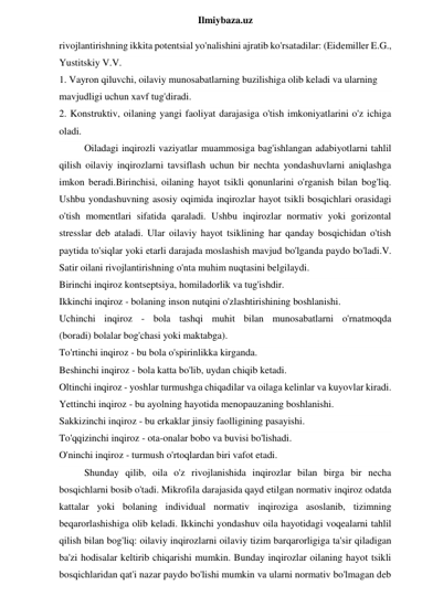  
Ilmiybaza.uz 
rivojlantirishning ikkita potentsial yo'nalishini ajratib ko'rsatadilar: (Eidemiller E.G., 
Yustitskiy V.V. 
1. Vayron qiluvchi, oilaviy munosabatlarning buzilishiga olib keladi va ularning 
mavjudligi uchun xavf tug'diradi. 
2. Konstruktiv, oilaning yangi faoliyat darajasiga o'tish imkoniyatlarini o'z ichiga 
oladi. 
Oiladagi inqirozli vaziyatlar muammosiga bag'ishlangan adabiyotlarni tahlil 
qilish oilaviy inqirozlarni tavsiflash uchun bir nechta yondashuvlarni aniqlashga 
imkon beradi.Birinchisi, oilaning hayot tsikli qonunlarini o'rganish bilan bog'liq. 
Ushbu yondashuvning asosiy oqimida inqirozlar hayot tsikli bosqichlari orasidagi 
o'tish momentlari sifatida qaraladi. Ushbu inqirozlar normativ yoki gorizontal 
stresslar deb ataladi. Ular oilaviy hayot tsiklining har qanday bosqichidan o'tish 
paytida to'siqlar yoki etarli darajada moslashish mavjud bo'lganda paydo bo'ladi.V. 
Satir oilani rivojlantirishning o'nta muhim nuqtasini belgilaydi. 
Birinchi inqiroz kontseptsiya, homiladorlik va tug'ishdir. 
Ikkinchi inqiroz - bolaning inson nutqini o'zlashtirishining boshlanishi. 
Uchinchi inqiroz - bola tashqi muhit bilan munosabatlarni o'rnatmoqda 
(boradi) bolalar bog'chasi yoki maktabga). 
To'rtinchi inqiroz - bu bola o'spirinlikka kirganda. 
Beshinchi inqiroz - bola katta bo'lib, uydan chiqib ketadi. 
Oltinchi inqiroz - yoshlar turmushga chiqadilar va oilaga kelinlar va kuyovlar kiradi. 
Yettinchi inqiroz - bu ayolning hayotida menopauzaning boshlanishi. 
Sakkizinchi inqiroz - bu erkaklar jinsiy faolligining pasayishi. 
To'qqizinchi inqiroz - ota-onalar bobo va buvisi bo'lishadi. 
O'ninchi inqiroz - turmush o'rtoqlardan biri vafot etadi. 
Shunday qilib, oila o'z rivojlanishida inqirozlar bilan birga bir necha 
bosqichlarni bosib o'tadi. Mikrofila darajasida qayd etilgan normativ inqiroz odatda 
kattalar yoki bolaning individual normativ inqiroziga asoslanib, tizimning 
beqarorlashishiga olib keladi. Ikkinchi yondashuv oila hayotidagi voqealarni tahlil 
qilish bilan bog'liq: oilaviy inqirozlarni oilaviy tizim barqarorligiga ta'sir qiladigan 
ba'zi hodisalar keltirib chiqarishi mumkin. Bunday inqirozlar oilaning hayot tsikli 
bosqichlaridan qat'i nazar paydo bo'lishi mumkin va ularni normativ bo'lmagan deb 
