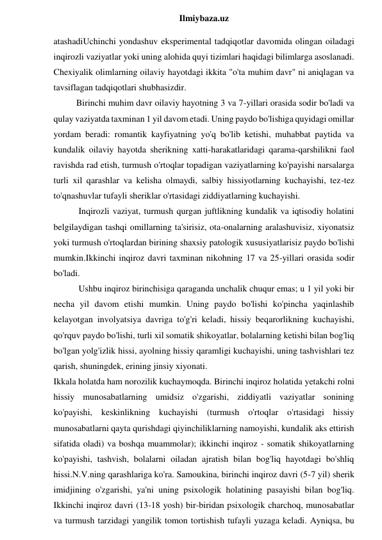  
Ilmiybaza.uz 
atashadiUchinchi yondashuv eksperimental tadqiqotlar davomida olingan oiladagi 
inqirozli vaziyatlar yoki uning alohida quyi tizimlari haqidagi bilimlarga asoslanadi. 
Chexiyalik olimlarning oilaviy hayotdagi ikkita "o'ta muhim davr" ni aniqlagan va 
tavsiflagan tadqiqotlari shubhasizdir. 
Birinchi muhim davr oilaviy hayotning 3 va 7-yillari orasida sodir bo'ladi va 
qulay vaziyatda taxminan 1 yil davom etadi. Uning paydo bo'lishiga quyidagi omillar 
yordam beradi: romantik kayfiyatning yo'q bo'lib ketishi, muhabbat paytida va 
kundalik oilaviy hayotda sherikning xatti-harakatlaridagi qarama-qarshilikni faol 
ravishda rad etish, turmush o'rtoqlar topadigan vaziyatlarning ko'payishi narsalarga 
turli xil qarashlar va kelisha olmaydi, salbiy hissiyotlarning kuchayishi, tez-tez 
to'qnashuvlar tufayli sheriklar o'rtasidagi ziddiyatlarning kuchayishi. 
 Inqirozli vaziyat, turmush qurgan juftlikning kundalik va iqtisodiy holatini 
belgilaydigan tashqi omillarning ta'sirisiz, ota-onalarning aralashuvisiz, xiyonatsiz 
yoki turmush o'rtoqlardan birining shaxsiy patologik xususiyatlarisiz paydo bo'lishi 
mumkin.Ikkinchi inqiroz davri taxminan nikohning 17 va 25-yillari orasida sodir 
bo'ladi. 
 Ushbu inqiroz birinchisiga qaraganda unchalik chuqur emas; u 1 yil yoki bir 
necha yil davom etishi mumkin. Uning paydo bo'lishi ko'pincha yaqinlashib 
kelayotgan involyatsiya davriga to'g'ri keladi, hissiy beqarorlikning kuchayishi, 
qo'rquv paydo bo'lishi, turli xil somatik shikoyatlar, bolalarning ketishi bilan bog'liq 
bo'lgan yolg'izlik hissi, ayolning hissiy qaramligi kuchayishi, uning tashvishlari tez 
qarish, shuningdek, erining jinsiy xiyonati. 
Ikkala holatda ham norozilik kuchaymoqda. Birinchi inqiroz holatida yetakchi rolni 
hissiy munosabatlarning umidsiz o'zgarishi, ziddiyatli vaziyatlar sonining 
ko'payishi, keskinlikning kuchayishi (turmush o'rtoqlar o'rtasidagi hissiy 
munosabatlarni qayta qurishdagi qiyinchiliklarning namoyishi, kundalik aks ettirish 
sifatida oladi) va boshqa muammolar); ikkinchi inqiroz - somatik shikoyatlarning 
ko'payishi, tashvish, bolalarni oiladan ajratish bilan bog'liq hayotdagi bo'shliq 
hissi.N.V.ning qarashlariga ko'ra. Samoukina, birinchi inqiroz davri (5-7 yil) sherik 
imidjining o'zgarishi, ya'ni uning psixologik holatining pasayishi bilan bog'liq. 
Ikkinchi inqiroz davri (13-18 yosh) bir-biridan psixologik charchoq, munosabatlar 
va turmush tarzidagi yangilik tomon tortishish tufayli yuzaga keladi. Ayniqsa, bu 
