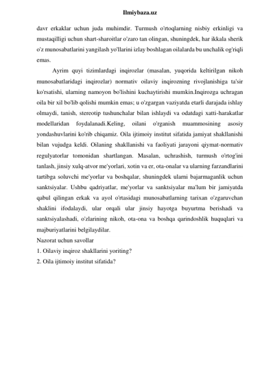  
Ilmiybaza.uz 
davr erkaklar uchun juda muhimdir. Turmush o'rtoqlarning nisbiy erkinligi va 
mustaqilligi uchun shart-sharoitlar o'zaro tan olingan, shuningdek, har ikkala sherik 
o'z munosabatlarini yangilash yo'llarini izlay boshlagan oilalarda bu unchalik og'riqli 
emas. 
Ayrim quyi tizimlardagi inqirozlar (masalan, yuqorida keltirilgan nikoh 
munosabatlaridagi inqirozlar) normativ oilaviy inqirozning rivojlanishiga ta'sir 
ko'rsatishi, ularning namoyon bo'lishini kuchaytirishi mumkin.Inqirozga uchragan 
oila bir xil bo'lib qolishi mumkin emas; u o'zgargan vaziyatda etarli darajada ishlay 
olmaydi, tanish, stereotip tushunchalar bilan ishlaydi va odatdagi xatti-harakatlar 
modellaridan 
foydalanadi.Keling, 
oilani 
o'rganish 
muammosining 
asosiy 
yondashuvlarini ko'rib chiqamiz. Oila ijtimoiy institut sifatida jamiyat shakllanishi 
bilan vujudga keldi. Oilaning shakllanishi va faoliyati jarayoni qiymat-normativ 
regulyatorlar tomonidan shartlangan. Masalan, uchrashish, turmush o'rtog'ini 
tanlash, jinsiy xulq-atvor me'yorlari, xotin va er, ota-onalar va ularning farzandlarini 
tartibga soluvchi me'yorlar va boshqalar, shuningdek ularni bajarmaganlik uchun 
sanktsiyalar. Ushbu qadriyatlar, me'yorlar va sanktsiyalar ma'lum bir jamiyatda 
qabul qilingan erkak va ayol o'rtasidagi munosabatlarning tarixan o'zgaruvchan 
shaklini ifodalaydi, ular orqali ular jinsiy hayotga buyurtma berishadi va 
sanktsiyalashadi, o'zlarining nikoh, ota-ona va boshqa qarindoshlik huquqlari va 
majburiyatlarini belgilaydilar. 
Nazorat uchun savollar 
1. Oilaviy inqiroz shakllarini yoriting? 
2. Oila ijtimoiy institut sifatida? 
 
