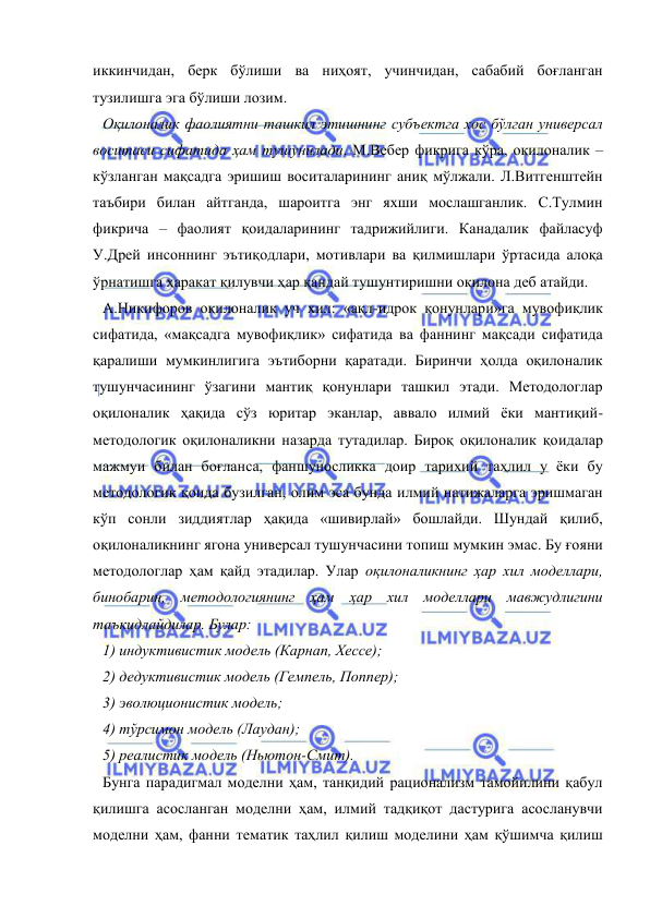  
 
иккинчидан, берк бўлиши ва ниҳоят, учинчидан, сабабий боғланган 
тузилишга эга бўлиши лозим.  
Оқилоналик фаолиятни ташкил этишнинг субъектга хос бўлган универсал 
воситаси сифатида ҳам тушунилади. М.Вебер фикрига кўра, оқилоналик – 
кўзланган мақсадга эришиш воситаларининг аниқ мўлжали. Л.Витгенштейн 
таъбири билан айтганда, шароитга энг яхши мослашганлик. С.Тулмин 
фикрича – фаолият қоидаларининг тадрижийлиги. Канадалик файласуф 
У.Дрей инсоннинг эътиқодлари, мотивлари ва қилмишлари ўртасида алоқа 
ўрнатишга ҳаракат қилувчи ҳар қандай тушунтиришни оқилона деб атайди.  
А.Никифоров оқилоналик уч хил: «ақл-идрок қонунлари»га мувофиқлик 
сифатида, «мақсадга мувофиқлик» сифатида ва фаннинг мақсади сифатида 
қаралиши мумкинлигига эътиборни қаратади. Биринчи ҳолда оқилоналик 
тушунчасининг ўзагини мантиқ қонунлари ташкил этади. Методологлар 
оқилоналик ҳақида сўз юритар эканлар, аввало илмий ёки мантиқий-
методологик оқилоналикни назарда тутадилар. Бироқ оқилоналик қоидалар 
мажмуи билан боғланса, фаншуносликка доир тарихий таҳлил у ёки бу 
методологик қоида бузилган, олим эса бунда илмий натижаларга эришмаган 
кўп сонли зиддиятлар ҳақида «шивирлай» бошлайди. Шундай қилиб, 
оқилоналикнинг ягона универсал тушунчасини топиш мумкин эмас. Бу ғояни 
методологлар ҳам қайд этадилар. Улар оқилоналикнинг ҳар хил моделлари, 
бинобарин, методологиянинг ҳам ҳар хил моделлари мавжудлигини 
таъкидлайдилар. Булар: 
1) индуктивистик модель (Карнап, Хессе); 
2) дедуктивистик модель (Гемпель, Поппер); 
3) эволюционистик модель;  
4) тўрсимон модель (Лаудан); 
5) реалистик модель (Ньютон-Смит).  
Бунга парадигмал моделни ҳам, танқидий рационализм тамойилини қабул 
қилишга асосланган моделни ҳам, илмий тадқиқот дастурига асосланувчи 
моделни ҳам, фанни тематик таҳлил қилиш моделини ҳам қўшимча қилиш 
