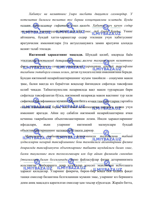  
 
 
Хабитус ва вазиятнинг ўзаро нисбати диққатга сазовордир. У 
нотематик билимга тематик тус бериш концепциясини эслатади. Бунда 
вазият катализатор сифатида амал қилади. Хабитус ҳеч қачон содир 
этмайдиган хатти-ҳаракатлар ҳам йўқ эмас, деб ёзади Бурдье. Унинг 
айтишича, бундай хатти-ҳаракатлар содир этилиши учун хабитуснинг 
яратувчилик имкониятлари ўта актуаллашувига замин яратувчи алоҳида 
вазият талаб этилади.  
 
Ижтимоий ҳаракатнинг мақсади. Шундай қилиб, юқорида баён 
этилганлар ижтимоий детерминизмнинг янгича талқини вақт вазиятнинг 
фаол иштирокчиси саналган ижтимоий ҳаракатни амалий тавсифлаш 
талабини эътиборга олиши лозим, деган хулосага келиш имкониятини беради. 
Бундан ижтимоий назарийлаштиришнинг муҳим тамойили – социумни макон 
эмас, балки вақтда юз бераётган воқеалар йиғиндиси сифатида тавсифлаш 
келиб чиқади. Табиатшунослик назариясида вақт макон турларидан бири 
сифатида тавсифланган бўлса, ижтимоий назарияда макон вақтнинг тур хили 
сифатида тавсифланиши мумкин. Макон бизга юзаки таассуротларни тартибга 
солиш имкониятини берса, вақт ички кечинмаларни тартибга солиш учун 
имконият яратади. Айни шу сабабли ижтимоий назарийлаштириш ички 
кечинма тажрибасини объективлаштириши лозим. Инсон ҳаракатларининг 
ифодалари, 
яъни 
уларнинг 
ижтимоий 
мазмунлари 
бундай 
объективлаштиришнинг натижаси бўлмоғи даркор.  
   Математик 
табиатшунослик 
детерминизм 
тамойилини 
табиий 
ҳодисаларни назарий тавсифлашнинг бош тамойилига айлантириши физика 
доирасида тавсифланувчи объектларнинг табиати шундайлиги билан эмас, 
балки таҳлилнинг янги технологиялари илк бор айнан физикада синовдан 
ўтказилгани билан белгиланади. Аммо файласуфлар физик детерминизмга 
асосланган дунёқарашга доир хулосалар асоссиз эканлигини исботлашга 
ҳаракат қиладилар. Уларнинг фикрича, бирон-бир воқеа ёки ҳодиса фақат 
ташқи омиллар билангина белгиланиши мумкин эмас, уларнинг юз беришига 
доим аниқ мақсадга қаратилган омиллар ҳам таъсир кўрсатади. Жараён битта, 
