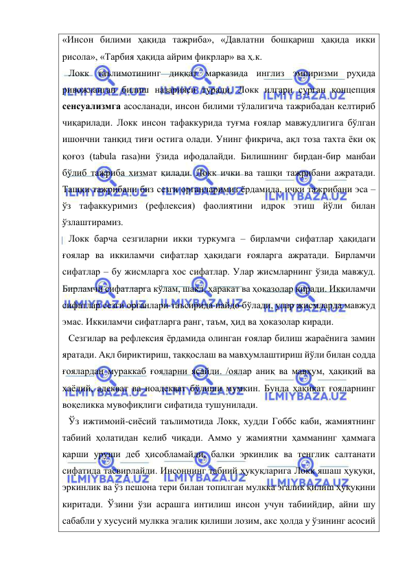  
 
«Инсон билими ҳақида тажриба», «Давлатни бошқариш ҳақида икки 
рисола», «Тарбия ҳақида айрим фикрлар» ва ҳ.к. 
Локк таълимотининг диққат марказида инглиз эмпиризми руҳида 
ривожланган билиш назарияси туради. Локк илгари сурган концепция 
сенсуализмга асосланади, инсон билими тўлалигича тажрибадан келтириб 
чиқарилади. Локк инсон тафаккурида туғма ғоялар мавжудлигига бўлган 
ишончни танқид тиғи остига олади. Унинг фикрича, ақл тоза тахта ёки оқ 
қоғоз (tabula rasa)ни ўзида ифодалайди. Билишнинг бирдан-бир манбаи 
бўлиб тажриба хизмат қилади. Локк ички ва ташқи тажрибани ажратади. 
Ташқи тажрибани биз сезги органларимиз ёрдамида, ички тажрибани эса – 
ўз тафаккуримиз (рефлексия) фаолиятини идрок этиш йўли билан 
ўзлаштирамиз.  
Локк барча сезгиларни икки туркумга – бирламчи сифатлар ҳақидаги 
ғоялар ва иккиламчи сифатлар ҳақидаги ғояларга ажратади. Бирламчи 
сифатлар – бу жисмларга хос сифатлар. Улар жисмларнинг ўзида мавжуд. 
Бирламчи сифатларга кўлам, шакл, ҳаракат ва ҳоказолар киради. Иккиламчи 
сифатлар сезги органлари таъсирида пайдо бўлади, улар жисмларда мавжуд 
эмас. Иккиламчи сифатларга ранг, таъм, ҳид ва ҳоказолар киради.  
Сезгилар ва рефлексия ёрдамида олинган ғоялар билиш жараёнига замин 
яратади. Ақл бириктириш, таққослаш ва мавҳумлаштириш йўли билан содда 
ғоялардан мураккаб ғояларни ясайди. /оялар аниқ ва мавҳум, ҳақиқий ва 
хаёлий, адекват ва ноадекват бўлиши мумкин. Бунда ҳақиқат ғояларнинг 
воқеликка мувофиқлиги сифатида тушунилади. 
Ўз ижтимоий-сиёсий таълимотида Локк, худди Гоббс каби, жамиятнинг 
табиий ҳолатидан келиб чиқади. Аммо у жамиятни ҳамманинг ҳаммага 
қарши уруши деб ҳисобламайди, балки эркинлик ва тенглик салтанати 
сифатида тасвирлайди. Инсоннинг табиий ҳуқуқларига Локк яшаш ҳуқуқи, 
эркинлик ва ўз пешона тери билан топилган мулкка эгалик қилиш ҳуқуқини 
киритади. Ўзини ўзи асрашга интилиш инсон учун табиийдир, айни шу 
сабабли у хусусий мулкка эгалик қилиши лозим, акс ҳолда у ўзининг асосий 
