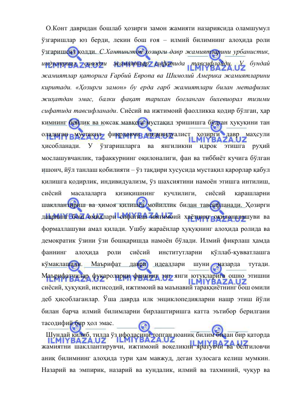  
 
О.Конт давридан бошлаб ҳозирги замон жамияти назариясида оламшумул 
ўзгаришлар юз берди, лекин бош ғоя – илмий билимнинг алоҳида роли 
ўзгаришсиз қолди. С.Хантингтон ҳозирги давр жамиятларини урбанистик, 
индустриал, саводли жамиятлар сифатида тавсифлайди. У бундай 
жамиятлар қаторига Ғарбий Европа ва Шимолий Америка жамиятларини 
киритади. «Ҳозирги замон» бу ерда ғарб жамиятлари билан метафизик 
жиҳатдан эмас, балки фақат тарихан боғланган бихевиорал тизими 
сифатида тавсифланади. Сиёсий ва ижтимоий фаолликка қодир бўлган, ҳар 
кимнинг бойлик ва юксак мавқега мустақил эришишга бўлган ҳуқуқини тан 
оладиган мустақил фикрловчи индивидуалист ҳозирги давр маҳсули 
ҳисобланади. 
У 
ўзгаришларга 
ва 
янгиликни 
идрок 
этишга 
руҳий 
мослашувчанлик, тафаккурнинг оқилоналиги, фан ва тиббиёт кучига бўлган 
ишонч, йўл танлаш қобилияти – ўз тақдири хусусида мустақил қарорлар қабул 
қилишга қодирлик, индивидуализм, ўз шахсиятини намоён этишга интилиш, 
сиёсий 
масалаларга 
қизиқишнинг 
кучлилиги, 
сиёсий 
қарашларни 
шакллантириш ва ҳимоя қилишга мойиллик билан тавсифланади. Ҳозирги 
даврнинг бош омиллари сифатида ижтимоий ҳаётнинг оқилоналашуви ва 
формаллашуви амал қилади. Ушбу жараёнлар ҳуқуқнинг алоҳида ролида ва 
демократик ўзини ўзи бошқаришда намоён бўлади. Илмий фикрлаш ҳамда 
фаннинг 
алоҳида 
роли 
сиёсий 
институтларни 
қўллаб-қувватлашга 
кўмаклашади. 
Маърифат 
даври 
идеаллари 
шуни 
назарда 
тутади. 
Маърифатчилар фуқароларни фаннинг энг янги ютуқларига ошно этишни 
сиёсий, ҳуқуқий, иқтисодий, ижтимоий ва маънавий тараққиётнинг бош омили 
деб ҳисоблаганлар. Ўша даврда илк энциклопедияларни нашр этиш йўли 
билан барча илмий билимларни бирлаштиришга катта эътибор берилгани 
тасодифий бир ҳол эмас.  
Шундай қилиб, тилда ўз ифодасини топган ноаниқ билим билан бир қаторда 
жамиятни шакллантирувчи, ижтимоий воқеликни яратувчи ва белгиловчи 
аниқ билимнинг алоҳида тури ҳам мавжуд, деган хулосага келиш мумкин. 
Назарий ва эмпирик, назарий ва кундалик, илмий ва тахминий, чуқур ва 
