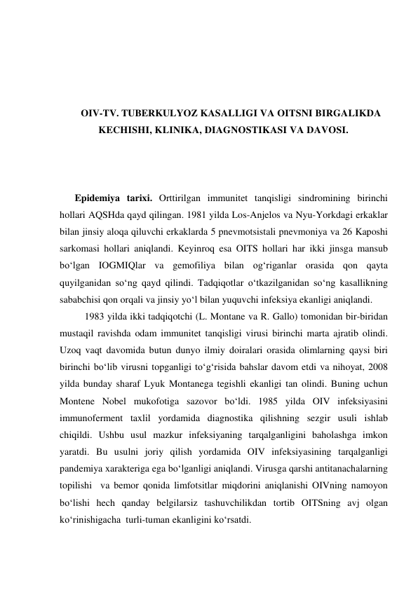  
 
 
 
OIV-TV. TUBERKULYOZ KASALLIGI VA OITSNI BIRGALIKDA 
KECHISHI, KLINIKA, DIAGNOSTIKASI VA DAVOSI. 
 
 
 
Epidemiya tarixi. Orttirilgan immunitet tanqisligi sindromining birinchi 
hollari AQSHda qayd qilingan. 1981 yilda Los-Anjelos va Nyu-Yorkdagi erkaklar 
bilan jinsiy aloqa qiluvchi erkaklarda 5 pnevmotsistali pnevmoniya va 26 Kaposhi 
sarkomasi hollari aniqlandi. Keyinroq esa OITS hollari har ikki jinsga mansub 
bo‘lgan IOGMIQlar va gemofiliya bilan og‘riganlar orasida qon qayta 
quyilganidan so‘ng qayd qilindi. Tadqiqotlar o‘tkazilganidan so‘ng kasallikning 
sababchisi qon orqali va jinsiy yo‘l bilan yuquvchi infeksiya ekanligi aniqlandi. 
 1983 yilda ikki tadqiqotchi (L. Montane va R. Gallo) tomonidan bir-biridan 
mustaqil ravishda odam immunitet tanqisligi virusi birinchi marta ajratib olindi. 
Uzoq vaqt davomida butun dunyo ilmiy doiralari orasida olimlarning qaysi biri 
birinchi bo‘lib virusni topganligi to‘g‘risida bahslar davom etdi va nihoyat, 2008 
yilda bunday sharaf Lyuk Montanega tegishli ekanligi tan olindi. Buning uchun 
Montene Nobel mukofotiga sazovor bo‘ldi. 1985 yilda OIV infeksiyasini 
immunoferment taxlil yordamida diagnostika qilishning sezgir usuli ishlab 
chiqildi. Ushbu usul mazkur infeksiyaning tarqalganligini baholashga imkon 
yaratdi. Bu usulni joriy qilish yordamida OIV infeksiyasining tarqalganligi 
pandemiya xarakteriga ega bo‘lganligi aniqlandi. Virusga qarshi antitanachalarning 
topilishi  va bemor qonida limfotsitlar miqdorini aniqlanishi OIVning namoyon 
bo‘lishi hech qanday belgilarsiz tashuvchilikdan tortib OITSning avj olgan 
ko‘rinishigacha  turli-tuman ekanligini ko‘rsatdi.   
