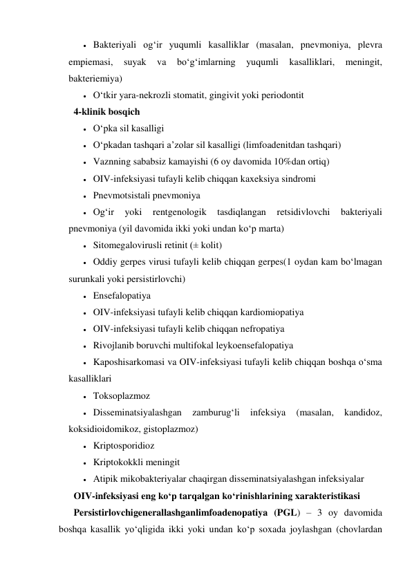  Bakteriyali og‘ir yuqumli kasalliklar (masalan, pnevmoniya, plevra 
empiemasi, 
suyak 
va 
bo‘g‘imlarning 
yuqumli 
kasalliklari, 
meningit, 
bakteriemiya) 
 O‘tkir yara-nekrozli stomatit, gingivit yoki periodontit 
4-klinik bosqich 
 O‘pka sil kasalligi 
 O‘pkadan tashqari a’zolar sil kasalligi (limfoadenitdan tashqari) 
 Vaznning sababsiz kamayishi (6 oy davomida 10%dan ortiq)  
 OIV-infeksiyasi tufayli kelib chiqqan kaxeksiya sindromi 
 Pnevmotsistali pnevmoniya 
 Og‘ir 
yoki 
rentgenologik 
tasdiqlangan 
retsidivlovchi 
bakteriyali 
pnevmoniya (yil davomida ikki yoki undan ko‘p marta)  
 Sitomegalovirusli retinit (± kolit) 
 Oddiy gerpes virusi tufayli kelib chiqqan gerpes(1 oydan kam bo‘lmagan 
surunkali yoki persistirlovchi) 
 Ensefalopatiya 
 OIV-infeksiyasi tufayli kelib chiqqan kardiomiopatiya 
 OIV-infeksiyasi tufayli kelib chiqqan nefropatiya 
 Rivojlanib boruvchi multifokal leykoensefalopatiya  
 Kaposhisarkomasi va OIV-infeksiyasi tufayli kelib chiqqan boshqa o‘sma 
kasalliklari 
 Toksoplazmoz 
 Disseminatsiyalashgan 
zamburug‘li 
infeksiya 
(masalan, 
kandidoz, 
koksidioidomikoz, gistoplazmoz) 
 Kriptosporidioz 
 Kriptokokkli meningit 
 Atipik mikobakteriyalar chaqirgan disseminatsiyalashgan infeksiyalar 
OIV-infeksiyasi eng ko‘p tarqalgan ko‘rinishlarining xarakteristikasi 
Persistirlovchigenerallashganlimfoadenopatiya (PGL) – 3 oy davomida 
boshqa kasallik yo‘qligida ikki yoki undan ko‘p soxada joylashgan (chovlardan 
