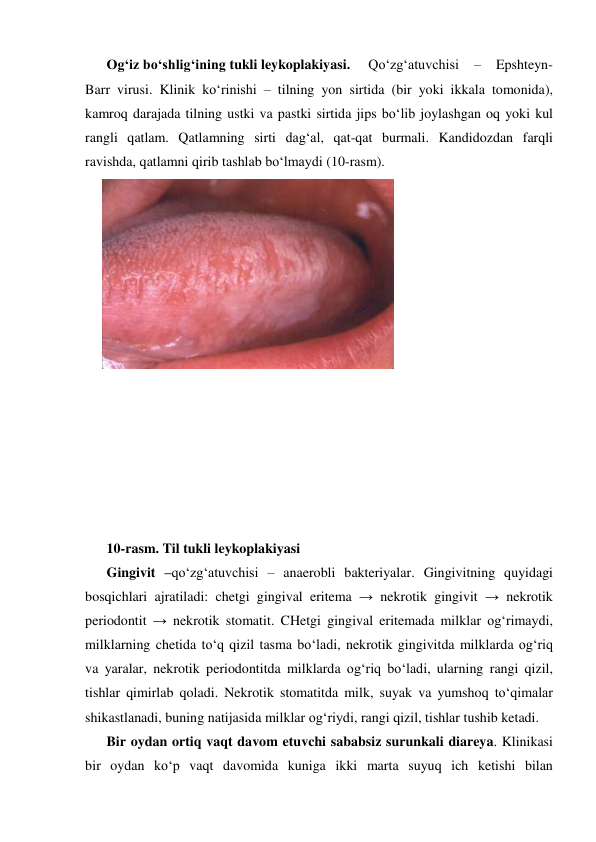 Og‘iz bo‘shlig‘ining tukli leykoplakiyasi. 
Qo‘zg‘atuvchisi 
– 
Epshteyn-
Barr virusi. Klinik ko‘rinishi – tilning yon sirtida (bir yoki ikkala tomonida), 
kamroq darajada tilning ustki va pastki sirtida jips bo‘lib joylashgan oq yoki kul 
rangli qatlam. Qatlamning sirti dag‘al, qat-qat burmali. Kandidozdan farqli 
ravishda, qatlamni qirib tashlab bo‘lmaydi (10-rasm). 
 
 
 
 
 
 
 
 
 
 
 
 
 
 
 
10-rasm. Til tukli leykoplakiyasi 
Gingivit –qo‘zg‘atuvchisi – anaerobli bakteriyalar. Gingivitning quyidagi 
bosqichlari ajratiladi: chetgi gingival eritema → nekrotik gingivit → nekrotik 
periodontit → nekrotik stomatit. CHetgi gingival eritemada milklar og‘rimaydi, 
milklarning chetida to‘q qizil tasma bo‘ladi, nekrotik gingivitda milklarda og‘riq 
va yaralar, nekrotik periodontitda milklarda og‘riq bo‘ladi, ularning rangi qizil, 
tishlar qimirlab qoladi. Nekrotik stomatitda milk, suyak va yumshoq to‘qimalar 
shikastlanadi, buning natijasida milklar og‘riydi, rangi qizil, tishlar tushib ketadi. 
Bir oydan ortiq vaqt davom etuvchi sababsiz surunkali diareya. Klinikasi 
bir oydan ko‘p vaqt davomida kuniga ikki marta suyuq ich ketishi bilan 
