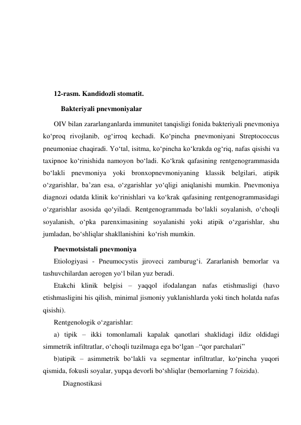  
 
 
 
12-rasm. Kandidozli stomatit. 
 Bakteriyali pnevmoniyalar 
OIV bilan zararlanganlarda immunitet tanqisligi fonida bakteriyali pnevmoniya 
ko‘proq rivojlanib, og‘irroq kechadi. Ko‘pincha pnevmoniyani Streptococcus 
pneumoniae chaqiradi. Yo‘tal, isitma, ko‘pincha ko‘krakda og‘riq, nafas qisishi va 
taxipnoe ko‘rinishida namoyon bo‘ladi. Ko‘krak qafasining rentgenogrammasida 
bo‘lakli pnevmoniya yoki bronxopnevmoniyaning klassik belgilari, atipik 
o‘zgarishlar, ba’zan esa, o‘zgarishlar yo‘qligi aniqlanishi mumkin. Pnevmoniya 
diagnozi odatda klinik ko‘rinishlari va ko‘krak qafasining rentgenogrammasidagi 
o‘zgarishlar asosida qo‘yiladi. Rentgenogrammada bo‘lakli soyalanish, o‘choqli 
soyalanish, o‘pka parenximasining soyalanishi yoki atipik o‘zgarishlar, shu 
jumladan, bo‘shliqlar shakllanishini  ko‘rish mumkin. 
Pnevmotsistali pnevmoniya 
Etiologiyasi - Pneumocystis jiroveci zamburug‘i. Zararlanish bemorlar va 
tashuvchilardan aerogen yo‘l bilan yuz beradi.  
Etakchi klinik belgisi – yaqqol ifodalangan nafas etishmasligi (havo 
etishmasligini his qilish, minimal jismoniy yuklanishlarda yoki tinch holatda nafas 
qisishi). 
Rentgenologik o‘zgarishlar:  
a) tipik – ikki tomonlamali kapalak qanotlari shaklidagi ildiz oldidagi 
simmetrik infiltratlar, o‘choqli tuzilmaga ega bo‘lgan –“qor parchalari” 
b)atipik – asimmetrik bo‘lakli va segmentar infiltratlar, ko‘pincha yuqori 
qismida, fokusli soyalar, yupqa devorli bo‘shliqlar (bemorlarning 7 foizida). 
Diagnostikasi 
