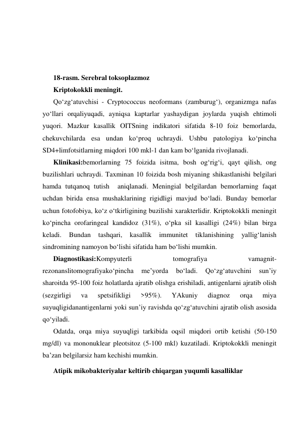  
 
 
18-rasm. Serebral toksoplazmoz 
Kriptokokkli meningit. 
Qo‘zg‘atuvchisi - Cryptococcus neoformans (zamburug‘), organizmga nafas 
yo‘llari orqaliyuqadi, ayniqsa kaptarlar yashaydigan joylarda yuqish ehtimoli 
yuqori. Mazkur kasallik OITSning indikatori sifatida 8-10 foiz bemorlarda,  
chekuvchilarda esa undan ko‘proq uchraydi. Ushbu patologiya ko‘pincha 
SD4+limfotsitlarning miqdori 100 mkl-1 dan kam bo‘lganida rivojlanadi.  
Klinikasi:bemorlarning 75 foizida isitma, bosh og‘rig‘i, qayt qilish, ong 
buzilishlari uchraydi. Taxminan 10 foizida bosh miyaning shikastlanishi belgilari 
hamda tutqanoq tutish  aniqlanadi. Meningial belgilardan bemorlarning faqat 
uchdan birida ensa mushaklarining rigidligi mavjud bo‘ladi. Bunday bemorlar 
uchun fotofobiya, ko‘z o‘tkirligining buzilishi xarakterlidir. Kriptokokkli meningit 
ko‘pincha orofaringeal kandidoz (31%), o‘pka sil kasalligi (24%) bilan birga 
keladi. 
Bundan 
tashqari, 
kasallik 
immunitet 
tiklanishining 
yallig‘lanish 
sindromining namoyon bo‘lishi sifatida ham bo‘lishi mumkin. 
Diagnostikasi:Kompyuterli 
tomografiya 
vamagnit-
rezonanslitomografiyako‘pincha 
me’yorda 
bo‘ladi. 
Qo‘zg‘atuvchini 
sun’iy 
sharoitda 95-100 foiz holatlarda ajratib olishga erishiladi, antigenlarni ajratib olish 
(sezgirligi 
va 
spetsifikligi 
>95%). 
YAkuniy 
diagnoz 
orqa 
miya 
suyuqligidanantigenlarni yoki sun’iy ravishda qo‘zg‘atuvchini ajratib olish asosida 
qo‘yiladi. 
Odatda, orqa miya suyuqligi tarkibida oqsil miqdori ortib ketishi (50-150 
mg/dl) va mononuklear pleotsitoz (5-100 mkl) kuzatiladi. Kriptokokkli meningit 
ba’zan belgilarsiz ham kechishi mumkin. 
Atipik mikobakteriyalar keltirib chiqargan yuqumli kasalliklar 
