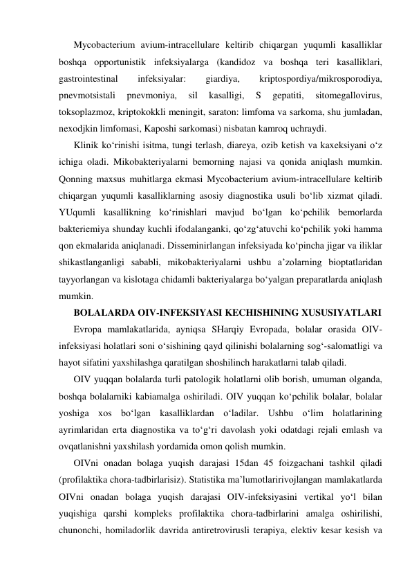 Mycobacterium avium-intracellulare keltirib chiqargan yuqumli kasalliklar 
boshqa opportunistik infeksiyalarga (kandidoz va boshqa teri kasalliklari, 
gastrointestinal 
infeksiyalar: 
giardiya, 
kriptospordiya/mikrosporodiya, 
pnevmotsistali 
pnevmoniya, 
sil 
kasalligi, 
S 
gepatiti, 
sitomegallovirus, 
toksoplazmoz, kriptokokkli meningit, saraton: limfoma va sarkoma, shu jumladan, 
nexodjkin limfomasi, Kaposhi sarkomasi) nisbatan kamroq uchraydi. 
Klinik ko‘rinishi isitma, tungi terlash, diareya, ozib ketish va kaxeksiyani o‘z 
ichiga oladi. Mikobakteriyalarni bemorning najasi va qonida aniqlash mumkin. 
Qonning maxsus muhitlarga ekmasi Mycobacterium avium-intracellulare keltirib 
chiqargan yuqumli kasalliklarning asosiy diagnostika usuli bo‘lib xizmat qiladi. 
YUqumli kasallikning ko‘rinishlari mavjud bo‘lgan ko‘pchilik bemorlarda 
bakteriemiya shunday kuchli ifodalanganki, qo‘zg‘atuvchi ko‘pchilik yoki hamma 
qon ekmalarida aniqlanadi. Disseminirlangan infeksiyada ko‘pincha jigar va iliklar 
shikastlanganligi sababli, mikobakteriyalarni ushbu a’zolarning bioptatlaridan 
tayyorlangan va kislotaga chidamli bakteriyalarga bo‘yalgan preparatlarda aniqlash 
mumkin. 
BOLALARDA OIV-INFEKSIYASI KECHISHINING XUSUSIYATLARI 
Evropa mamlakatlarida, ayniqsa SHarqiy Evropada, bolalar orasida OIV-
infeksiyasi holatlari soni o‘sishining qayd qilinishi bolalarning sog‘-salomatligi va 
hayot sifatini yaxshilashga qaratilgan shoshilinch harakatlarni talab qiladi. 
OIV yuqqan bolalarda turli patologik holatlarni olib borish, umuman olganda, 
boshqa bolalarniki kabiamalga oshiriladi. OIV yuqqan ko‘pchilik bolalar, bolalar 
yoshiga xos bo‘lgan kasalliklardan o‘ladilar. Ushbu o‘lim holatlarining 
ayrimlaridan erta diagnostika va to‘g‘ri davolash yoki odatdagi rejali emlash va 
ovqatlanishni yaxshilash yordamida omon qolish mumkin.  
OIVni onadan bolaga yuqish darajasi 15dan 45 foizgachani tashkil qiladi 
(profilaktika chora-tadbirlarisiz). Statistika ma’lumotlaririvojlangan mamlakatlarda 
OIVni onadan bolaga yuqish darajasi OIV-infeksiyasini vertikal yo‘l bilan 
yuqishiga qarshi kompleks profilaktika chora-tadbirlarini amalga oshirilishi, 
chunonchi, homiladorlik davrida antiretrovirusli terapiya, elektiv kesar kesish va 
