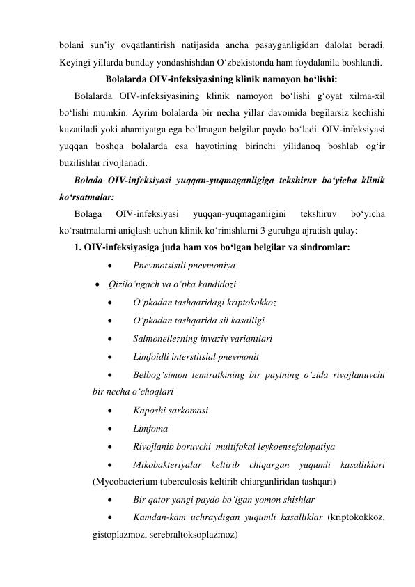bolani sun’iy ovqatlantirish natijasida ancha pasayganligidan dalolat beradi. 
Keyingi yillarda bunday yondashishdan O‘zbekistonda ham foydalanila boshlandi. 
Bolalarda OIV-infeksiyasining klinik namoyon bo‘lishi: 
Bolalarda OIV-infeksiyasining klinik namoyon bo‘lishi g‘oyat xilma-xil 
bo‘lishi mumkin. Ayrim bolalarda bir necha yillar davomida begilarsiz kechishi 
kuzatiladi yoki ahamiyatga ega bo‘lmagan belgilar paydo bo‘ladi. OIV-infeksiyasi 
yuqqan boshqa bolalarda esa hayotining birinchi yilidanoq boshlab og‘ir 
buzilishlar rivojlanadi. 
Bolada OIV-infeksiyasi yuqqan-yuqmaganligiga tekshiruv bo‘yicha klinik 
ko‘rsatmalar: 
Bolaga 
OIV-infeksiyasi 
yuqqan-yuqmaganligini 
tekshiruv 
bo‘yicha 
ko‘rsatmalarni aniqlash uchun klinik ko‘rinishlarni 3 guruhga ajratish qulay: 
1. OIV-infeksiyasiga juda ham xos bo‘lgan belgilar va sindromlar: 
 
Pnevmotsistli pnevmoniya  
 Qizilo‘ngach va o‘pka kandidozi 
 
O‘pkadan tashqaridagi kriptokokkoz  
 
O‘pkadan tashqarida sil kasalligi 
 
Salmonellezning invaziv variantlari 
 
Limfoidli interstitsial pnevmonit  
 
Belbog‘simon temiratkining bir paytning o‘zida rivojlanuvchi 
bir necha o‘choqlari 
 
Kaposhi sarkomasi 
 
Limfoma  
 
Rivojlanib boruvchi  multifokal leykoensefalopatiya  
 
Mikobakteriyalar keltirib chiqargan yuqumli kasalliklari 
(Mycobacterium tuberculosis keltirib chiarganliridan tashqari) 
 
Bir qator yangi paydo bo‘lgan yomon shishlar 
 
Kamdan-kam uchraydigan yuqumli kasalliklar (kriptokokkoz, 
gistoplazmoz, serebraltoksoplazmoz)  

