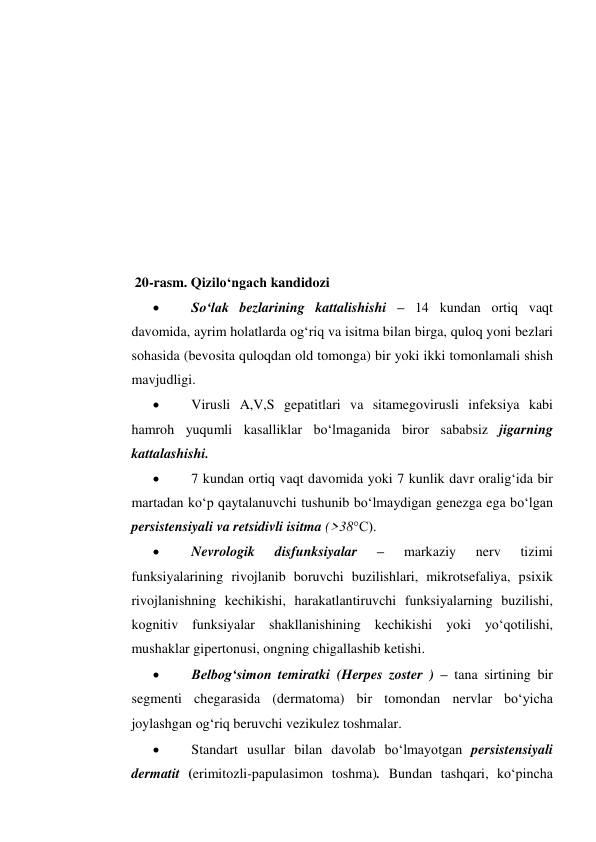  
 
 
 
 
 
 
 
 
20-rasm. Qizilo‘ngach kandidozi 
 
So‘lak bezlarining kattalishishi – 14 kundan ortiq vaqt 
davomida, ayrim holatlarda og‘riq va isitma bilan birga, quloq yoni bezlari 
sohasida (bevosita quloqdan old tomonga) bir yoki ikki tomonlamali shish 
mavjudligi. 
 
Virusli A,V,S gepatitlari va sitamegovirusli infeksiya kabi 
hamroh yuqumli kasalliklar bo‘lmaganida biror sababsiz jigarning 
kattalashishi. 
 
7 kundan ortiq vaqt davomida yoki 7 kunlik davr oralig‘ida bir 
martadan ko‘p qaytalanuvchi tushunib bo‘lmaydigan genezga ega bo‘lgan 
persistensiyali va retsidivli isitma (>38°C). 
 
Nevrologik 
disfunksiyalar 
– 
markaziy 
nerv 
tizimi 
funksiyalarining rivojlanib boruvchi buzilishlari, mikrotsefaliya, psixik 
rivojlanishning kechikishi, harakatlantiruvchi funksiyalarning buzilishi, 
kognitiv funksiyalar shakllanishining kechikishi yoki yo‘qotilishi, 
mushaklar gipertonusi, ongning chigallashib ketishi. 
 
Belbog‘simon temiratki (Herpes zoster ) – tana sirtining bir 
segmenti chegarasida (dermatoma) bir tomondan nervlar bo‘yicha 
joylashgan og‘riq beruvchi vezikulez toshmalar.  
 
Standart usullar bilan davolab bo‘lmayotgan persistensiyali 
dermatit (erimitozli-papulasimon toshma). Bundan tashqari, ko‘pincha 
