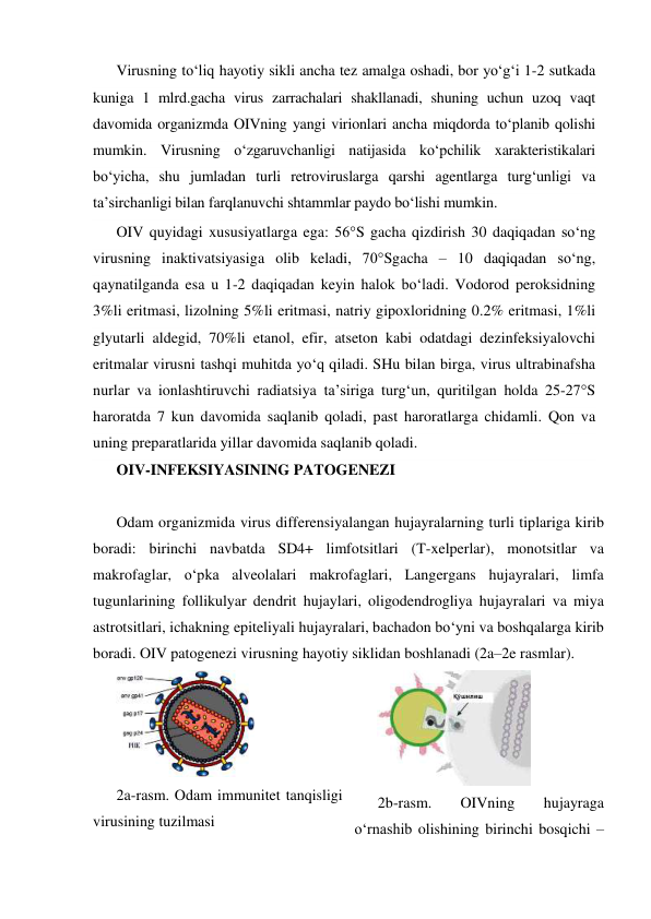 Virusning to‘liq hayotiy sikli ancha tez amalga oshadi, bor yo‘g‘i 1-2 sutkada 
kuniga 1 mlrd.gacha virus zarrachalari shakllanadi, shuning uchun uzoq vaqt 
davomida organizmda OIVning yangi virionlari ancha miqdorda to‘planib qolishi 
mumkin. Virusning o‘zgaruvchanligi natijasida ko‘pchilik xarakteristikalari 
bo‘yicha, shu jumladan turli retroviruslarga qarshi agentlarga turg‘unligi va 
ta’sirchanligi bilan farqlanuvchi shtammlar paydo bo‘lishi mumkin.  
OIV quyidagi xususiyatlarga ega: 56°S gacha qizdirish 30 daqiqadan so‘ng 
virusning inaktivatsiyasiga olib keladi, 70°Sgacha – 10 daqiqadan so‘ng, 
qaynatilganda esa u 1-2 daqiqadan keyin halok bo‘ladi. Vodorod peroksidning 
3%li eritmasi, lizolning 5%li eritmasi, natriy gipoxloridning 0.2% eritmasi, 1%li 
glyutarli aldegid, 70%li etanol, efir, atseton kabi odatdagi dezinfeksiyalovchi 
eritmalar virusni tashqi muhitda yo‘q qiladi. SHu bilan birga, virus ultrabinafsha 
nurlar va ionlashtiruvchi radiatsiya ta’siriga turg‘un, quritilgan holda 25-27°S  
haroratda 7 kun davomida saqlanib qoladi, past haroratlarga chidamli. Qon va 
uning preparatlarida yillar davomida saqlanib qoladi. 
OIV-INFEKSIYASINING PATOGENEZI 
 
Odam organizmida virus differensiyalangan hujayralarning turli tiplariga kirib 
boradi: birinchi navbatda SD4+ limfotsitlari (T-xelperlar), monotsitlar va 
makrofaglar, o‘pka alveolalari makrofaglari, Langergans hujayralari, limfa 
tugunlarining follikulyar dendrit hujaylari, oligodendrogliya hujayralari va miya 
astrotsitlari, ichakning epiteliyali hujayralari, bachadon bo‘yni va boshqalarga kirib 
boradi. OIV patogenezi virusning hayotiy siklidan boshlanadi (2a–2e rasmlar). 
 
2a-rasm. Odam immunitet tanqisligi 
virusining tuzilmasi 
 
2b-rasm. 
OIVning 
hujayraga 
o‘rnashib olishining birinchi bosqichi – 
