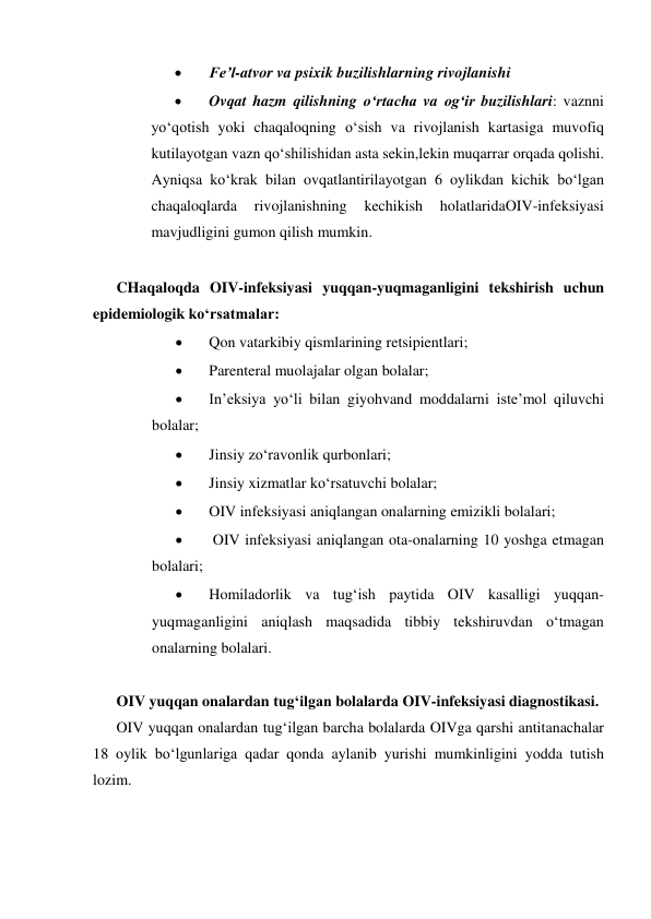  
Fe’l-atvor va psixik buzilishlarning rivojlanishi 
 
Ovqat hazm qilishning o‘rtacha va og‘ir buzilishlari: vaznni 
yo‘qotish yoki chaqaloqning o‘sish va rivojlanish kartasiga muvofiq 
kutilayotgan vazn qo‘shilishidan asta sekin,lekin muqarrar orqada qolishi. 
Ayniqsa ko‘krak bilan ovqatlantirilayotgan 6 oylikdan kichik bo‘lgan 
chaqaloqlarda 
rivojlanishning 
kechikish 
holatlaridaOIV-infeksiyasi 
mavjudligini gumon qilish mumkin. 
 
CHaqaloqda OIV-infeksiyasi yuqqan-yuqmaganligini tekshirish uchun 
epidemiologik ko‘rsatmalar: 
 
Qon vatarkibiy qismlarining retsipientlari; 
 
Parenteral muolajalar olgan bolalar; 
 
In’eksiya yo‘li bilan giyohvand moddalarni iste’mol qiluvchi 
bolalar; 
 
Jinsiy zo‘ravonlik qurbonlari; 
 
Jinsiy xizmatlar ko‘rsatuvchi bolalar; 
 
OIV infeksiyasi aniqlangan onalarning emizikli bolalari; 
 
 OIV infeksiyasi aniqlangan ota-onalarning 10 yoshga etmagan 
bolalari; 
 
Homiladorlik va tug‘ish paytida OIV kasalligi yuqqan-
yuqmaganligini aniqlash maqsadida tibbiy tekshiruvdan o‘tmagan 
onalarning bolalari. 
 
OIV yuqqan onalardan tug‘ilgan bolalarda OIV-infeksiyasi diagnostikasi. 
OIV yuqqan onalardan tug‘ilgan barcha bolalarda OIVga qarshi antitanachalar 
18 oylik bo‘lgunlariga qadar qonda aylanib yurishi mumkinligini yodda tutish 
lozim. 
 
