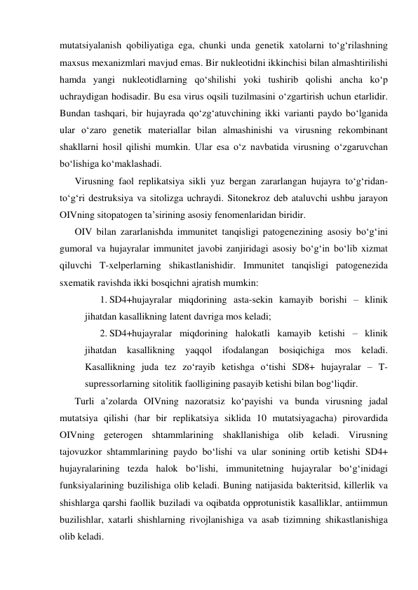 mutatsiyalanish qobiliyatiga ega, chunki unda genetik xatolarni to‘g‘rilashning 
maxsus mexanizmlari mavjud emas. Bir nukleotidni ikkinchisi bilan almashtirilishi 
hamda yangi nukleotidlarning qo‘shilishi yoki tushirib qolishi ancha ko‘p 
uchraydigan hodisadir. Bu esa virus oqsili tuzilmasini o‘zgartirish uchun etarlidir. 
Bundan tashqari, bir hujayrada qo‘zg‘atuvchining ikki varianti paydo bo‘lganida 
ular o‘zaro genetik materiallar bilan almashinishi va virusning rekombinant 
shakllarni hosil qilishi mumkin. Ular esa o‘z navbatida virusning o‘zgaruvchan 
bo‘lishiga ko‘maklashadi. 
Virusning faol replikatsiya sikli yuz bergan zararlangan hujayra to‘g‘ridan-
to‘g‘ri destruksiya va sitolizga uchraydi. Sitonekroz deb ataluvchi ushbu jarayon 
OIVning sitopatogen ta’sirining asosiy fenomenlaridan biridir.  
OIV bilan zararlanishda immunitet tanqisligi patogenezining asosiy bo‘g‘ini 
gumoral va hujayralar immunitet javobi zanjiridagi asosiy bo‘g‘in bo‘lib xizmat 
qiluvchi T-xelperlarning shikastlanishidir. Immunitet tanqisligi patogenezida 
sxematik ravishda ikki bosqichni ajratish mumkin: 
1. SD4+hujayralar miqdorining asta-sekin kamayib borishi – klinik 
jihatdan kasallikning latent davriga mos keladi; 
2. SD4+hujayralar miqdorining halokatli kamayib ketishi – klinik 
jihatdan kasallikning 
yaqqol ifodalangan 
bosiqichiga mos 
keladi. 
Kasallikning juda tez zo‘rayib ketishga o‘tishi SD8+ hujayralar – T-
supressorlarning sitolitik faolligining pasayib ketishi bilan bog‘liqdir.  
Turli a’zolarda OIVning nazoratsiz ko‘payishi va bunda virusning jadal 
mutatsiya qilishi (har bir replikatsiya siklida 10 mutatsiyagacha) pirovardida 
OIVning geterogen shtammlarining shakllanishiga olib keladi. Virusning 
tajovuzkor shtammlarining paydo bo‘lishi va ular sonining ortib ketishi SD4+ 
hujayralarining tezda halok bo‘lishi, immunitetning hujayralar bo‘g‘inidagi 
funksiyalarining buzilishiga olib keladi. Buning natijasida bakteritsid, killerlik va 
shishlarga qarshi faollik buziladi va oqibatda opprotunistik kasalliklar, antiimmun 
buzilishlar, xatarli shishlarning rivojlanishiga va asab tizimning shikastlanishiga 
olib keladi. 
