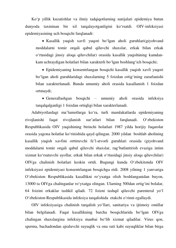 Ko‘p yillik kuzatishlar va ilmiy tadqiqotlarning natijalari epidemiya butun 
dunyoda taxminan bir xil tarqalayotganligini ko‘rsatdi. OIV-infeksiyasi 
epidemiyasining uch bosqichi farqlanadi:   
 Kasallik yuqish xavfi yuqori bo‘lgan aholi guruhlari(giyohvand 
moddalarni tomir orqali qabul qiluvchi shaxslar, erkak bilan erkak 
o‘rtasidagi jinsiy aloqa qiluvchilar) orasida kasallik yuqishining kamdan-
kam uchraydigan holatlari bilan xarakterli bo‘lgan boshlang‘ich bosqichi; 
 Epidemiyaning konsentrlangan bosqichi kasallik yuqish xavfi yuqori 
bo‘lgan aholi guruhlaridagi shaxslarning 5 foizdan ortig‘ining zararlanishi 
bilan xarakterlanadi. Bunda umumiy aholi orasida kasallanish 1 foizdan 
ortmaydi; 
 Generallashgan 
bosqichi 
– 
umumiy 
aholi 
orasida 
infeksiya 
tarqalqalganligi 1 foizdan ortiqligi bilan xarakterlanadi. 
Adabiyotlardagi ma’lumotlarga ko‘ra, turli mamlakatlarda epidemiyaning 
rivojlanishi 
faqat 
rivojlanish 
sur’atlari 
bilan 
farqlanadi. 
O‘zbekiston 
Respublikasida OIV yuqishining birinchi holatlari 1987 yilda horijiy fuqarolar 
orasida yagona holatlar ko‘rinishida qayd qilingan. 2000 yildan  boshlab aholining 
kasallik yuqish xavfini orttiruvchi fe’l-atvorli guruhlari orasida (giyohvand 
moddalarni tomir orqali qabul qiluvchi shaxslar, rag‘batlantirish evaziga intim 
xizmat ko‘rsatuvchi ayollar, erkak bilan erkak o‘rtasidagi jinsiy aloqa qiluvchilar) 
OIVga chalinish holatlari keskin ortdi. Bugungi kunda O‘zbekitonda OIV 
infeksiyasi epidemiyasi konsentrlangan bosqichga etdi. 2008 yilning 1 yanvariga 
O‘zbekiston Respublikasida kasallikni ro‘yxatga olish boshlanganidan buyon, 
13000 ta OIVga chalinganlar ro‘yxatga olingan. Ularning 500dan ortig‘ini bolalar, 
64 foizini erkaklar tashkil qiladi. 72 foizni tashqil qiluvchi parenteral yo‘l 
O‘zbekiston Respublikasida infeksiya tarqalishida  etakchi o‘rinni egallaydi. 
OIV infeksiyasiga chalinish tarqalish yo‘llari, sanitariya va ijtimoiy omillar 
bilan belgilanadi. Faqat kasallikning barcha bosqichlarida bo‘lgan OIVga 
chalingan shaxslargina infeksiya manbai bo‘lib xizmat qiladilar. Virus qon, 
sperma, bachadondan ajraluvchi suyuqlik va ona suti kabi suyuqliklar bilan birga 
