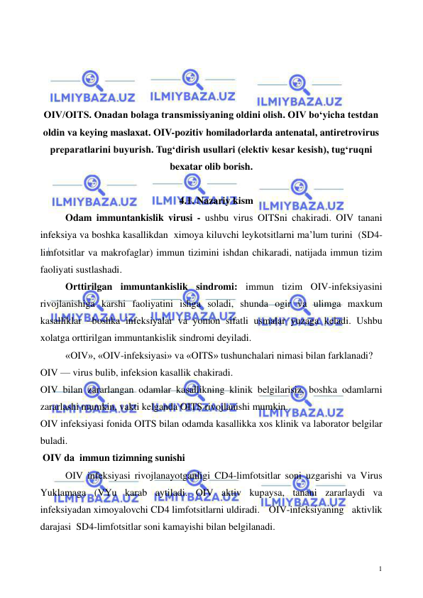  
 
1 
 
 
 
 
OIV/OITS. Onadan bolaga transmissiyaning oldini olish. OIV boʻyicha testdan 
oldin va keying maslaxat. OIV-pozitiv homiladorlarda antenatal, antiretrovirus 
preparatlarini buyurish. Tugʻdirish usullari (elektiv kesar kesish), tugʻruqni 
bexatar olib borish. 
 
4.1. Nazariy kism 
Odam immuntankislik virusi - ushbu virus OITSni chakiradi. OIV tanani 
infeksiya va boshka kasallikdan  ximoya kiluvchi leykotsitlarni ma’lum turini  (SD4-
limfotsitlar va makrofaglar) immun tizimini ishdan chikaradi, natijada immun tizim 
faoliyati sustlashadi. 
Orttirilgan immuntankislik sindromi: immun tizim OIV-infeksiyasini 
rivojlanishiga karshi faoliyatini ishga soladi, shunda ogir va ulimga maxkum 
kasalliklar –boshka infeksiyalar va yomon sifatli usmalar yuzaga keladi. Ushbu 
xolatga orttirilgan immuntankislik sindromi deyiladi. 
«OIV», «OIV-infeksiyasi» va «OITS» tushunchalari nimasi bilan farklanadi? 
OIV — virus bulib, infeksion kasallik chakiradi. 
OIV bilan zararlangan odamlar kasallikning klinik belgilarisiz, boshka odamlarni 
zararlashi mumkin, vakti kelganda OITS rivojlanishi mumkin. 
OIV infeksiyasi fonida OITS bilan odamda kasallikka xos klinik va laborator belgilar 
buladi.  
 OIV da  immun tizimning sunishi 
OIV infeksiyasi rivojlanayotganligi CD4-limfotsitlar soni uzgarishi va Virus 
Yuklamaga (VYu karab aytiladi. OIV aktiv kupaysa, tanani zararlaydi va 
infeksiyadan ximoyalovchi CD4 limfotsitlarni uldiradi.   OIV-infeksiyaning aktivlik 
darajasi  SD4-limfotsitlar soni kamayishi bilan belgilanadi.  
