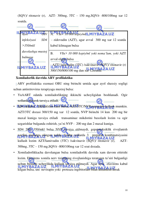  
 
10 
(SQV)/ ritonavir (r),  AZT- 300mg, 3TC – 150 mg,SQV/r -800/100mg xar 12 
soatda.  
 
Ayol 
OIV 
infeksiyasi 
SD4 
>350/mkl 
davolashga muxtoj 
bulmasa 
 
A.  VYu< 10 000 kopiy/ml  
 - zidovudin (AZT), agar avval  300 mg xar 12 soatda 
kabul kilmagan bulsa 
B. 
 VYu> 10 000 kopiy/ml yoki noma’lum, yoki AZT 
avval olgan bulsa  
- AZT/ lamivudin (3TC) /sakvinavir (SQV)/ ritonavir (r)    
300/150/800/100 mg dan xar 12soatda 
   Xomiladorlik davrida ARV profilaktika 
     ARV profilaktika sxemasi OBU ning birinchi urnida agar ayol shaxsiy sogligi 
uchun antiretrovirus terapiyaga muxtoj bulsa: 
• YuAART odatda xomiladorlikning ikkinchi uchoyligidan boshlanadi. Ogir 
xollarda ertarok tavsiya etiladi. 
• SD4 mikdori  200/mkldan kam bulsa, AZT/3TC/NVPsxemasini kullash mumkin.  
AZT/3TC dozasi 300/150 mg xar  12 soatda, NVP birinchi 14 kun  200 mg bir 
maxal kuniga tavsiya etiladi  transaminaz mikdorini baxolash lozim va ogir 
uzgarishlar bulganda oshirish, ya’ni NVP -  200 mg dan 2 maxal kuniga. 
• SD4 200- 350/mkl bulsa NVP tavsiya etilmaydi, gepatotoksiklik rivojlanish 
xavfini inobatga olingan xolda. Ushbu xollarda 3  preparat kombinatsiyasini 
kullash lozim AZT/lamivudin (3TC) /sakvinavir (SQV)/ ritonavir (r),   AZT- 
300mg, 3TC – 150 mg,SQV/r -800/100mg xar 12 soat dozada.  
• Xomiladorlikkacha davolangan bulsa xomiladorlik davrida xam davom ettirishi 
lozim. Efavirens xomila nerv tizimining rivojlanishiga teratogen ta’siri bulganligi 
uchun birinchi uchoylikda kullash tavsiya etilmaydi. Agar ayol  efavirens kabul 
kilgan bulsa, uni  nevirapin yoki  proteaza ingibitorlari bilan almashish kerak  
