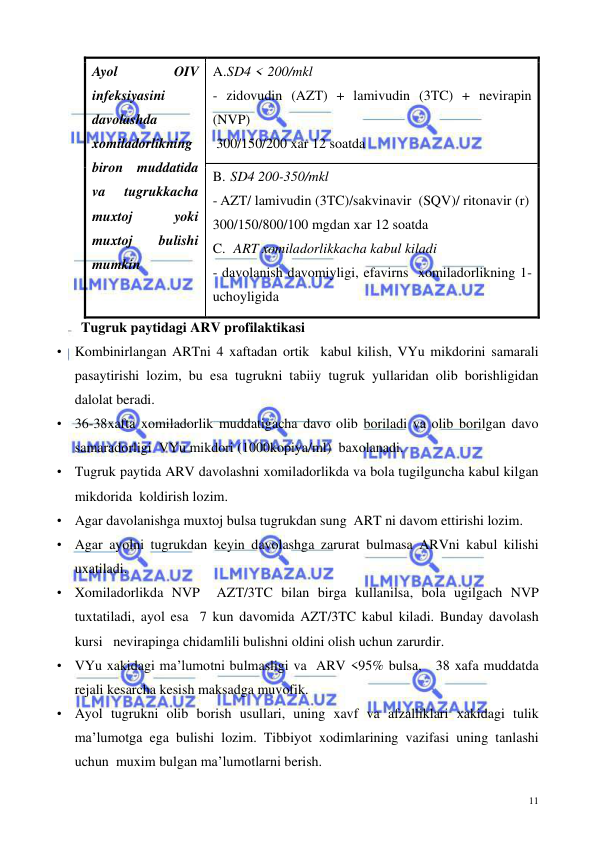  
 
11 
Ayol 
OIV 
infeksiyasini 
davolashda 
xomiladorlikning 
biron muddatida 
va 
tugrukkacha 
muxtoj 
yoki 
muxtoj 
bulishi 
mumkin  
A. SD4 < 200/mkl  
- zidovudin (AZT) + lamivudin (3TC) + nevirapin 
(NVP) 
 300/150/200 xar 12 soatda 
B.  SD4 200-350/mkl  
- AZT/ lamivudin (3TC)/sakvinavir  (SQV)/ ritonavir (r) 
300/150/800/100 mgdan xar 12 soatda  
C.   ART xomiladorlikkacha kabul kiladi 
- davolanish davomiyligi, efavirns  xomiladorlikning 1-
uchoyligida   
       Tugruk paytidagi ARV profilaktikasi 
• Kombinirlangan ARTni 4 xaftadan ortik  kabul kilish, VYu mikdorini samarali 
pasaytirishi lozim, bu esa tugrukni tabiiy tugruk yullaridan olib borishligidan 
dalolat beradi. 
• 36-38xafta xomiladorlik muddatigacha davo olib boriladi va olib borilgan davo 
samaradorligi  VYu mikdori (1000kopiya/ml)  baxolanadi. 
• Tugruk paytida ARV davolashni xomiladorlikda va bola tugilguncha kabul kilgan 
mikdorida  koldirish lozim. 
• Agar davolanishga muxtoj bulsa tugrukdan sung  ART ni davom ettirishi lozim. 
• Agar ayolni tugrukdan keyin davolashga zarurat bulmasa ARVni kabul kilishi 
uxatiladi.  
• Xomiladorlikda NVP  AZT/3TC bilan birga kullanilsa, bola ugilgach NVP 
tuxtatiladi, ayol esa  7 kun davomida AZT/3TC kabul kiladi. Bunday davolash 
kursi   nevirapinga chidamlili bulishni oldini olish uchun zarurdir.  
• VYu xakidagi ma’lumotni bulmasligi va  ARV <95% bulsa,   38 xafa muddatda 
rejali kesarcha kesish maksadga muvofik. 
• Ayol tugrukni olib borish usullari, uning xavf va afzalliklari xakidagi tulik 
ma’lumotga ega bulishi lozim. Tibbiyot xodimlarining vazifasi uning tanlashi 
uchun  muxim bulgan ma’lumotlarni berish. 
