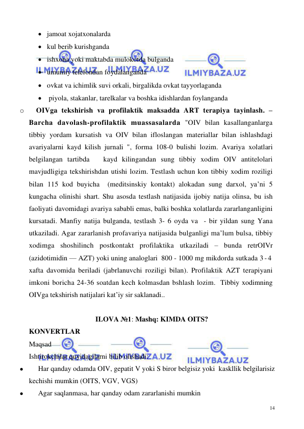  
 
14 
• jamoat xojatxonalarda  
• kul berib kurishganda                                         
• ishxona yoki maktabda mulokotda bulganda 
• umumiy telefondan foydalanganda  
• ovkat va ichimlik suvi orkali, birgalikda ovkat tayyorlaganda  
•  piyola, stakanlar, tarelkalar va boshka idishlardan foylanganda   
o 
OIVga tekshirish va profilaktik maksadda ART terapiya tayinlash. – 
Barcha davolash-profilaktik muassasalarda "OIV bilan kasallanganlarga 
tibbiy yordam kursatish va OIV bilan ifloslangan materiallar bilan ishlashdagi 
avariyalarni kayd kilish jurnali ", forma 108-0 bulishi lozim. Avariya xolatlari 
belgilangan tartibda   kayd kilingandan sung tibbiy xodim OIV antitelolari 
mavjudligiga tekshirishdan utishi lozim. Testlash uchun kon tibbiy xodim roziligi 
bilan 115 kod buyicha  (meditsinskiy kontakt) alokadan sung darxol, ya’ni 5 
kungacha olinishi shart. Shu asosda testlash natijasida ijobiy natija olinsa, bu ish 
faoliyati davomidagi avariya sababli emas, balki boshka xolatlarda zararlanganligini 
kursatadi. Manfiy natija bulganda, testlash 3- 6 oyda va  - bir yildan sung Yana 
utkaziladi. Agar zararlanish profavariya natijasida bulganligi ma’lum bulsa, tibbiy 
xodimga shoshilinch postkontakt profilaktika utkaziladi – bunda retrOIVr 
(azidotimidin — AZT) yoki uning analoglari  800 - 1000 mg mikdorda sutkada 3 - 4  
xafta davomida beriladi (jabrlanuvchi roziligi bilan). Profilaktik AZT terapiyani 
imkoni boricha 24-36 soatdan kech kolmasdan bshlash lozim.  Tibbiy xodimning 
OIVga tekshirish natijalari kat’iy sir saklanadi.. 
 
ILOVA №1: Mashq: KIMDA OITS? 
KONVERTLAR  
Maqsad  
Ishtirokchilar quyidagilarni bilib olishadi: 
⚫ 
Har qanday odamda OIV, gepatit V yoki S biror belgisiz yoki  kaskllik belgilarisiz 
kechishi mumkin (OITS, VGV, VGS) 
⚫ 
Agar saqlanmasa, har qanday odam zararlanishi mumkin  
