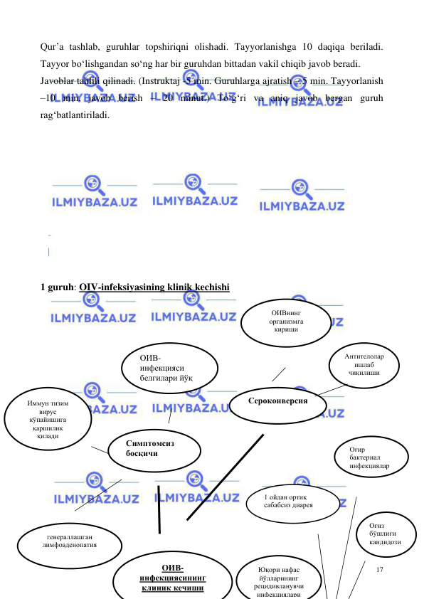  
 
17 
Qur’a tashlab, guruhlar topshiriqni olishadi. Tayyorlanishga 10 daqiqa beriladi. 
Tayyor bo‘lishgandan so‘ng har bir guruhdan bittadan vakil chiqib javob beradi.  
Javoblar tahlili qilinadi. (Instruktaj -5 min. Guruhlarga ajratish – 5 min. Tayyorlanish 
–10 min, javob berish – 20 minut.) To‘g‘ri va aniq javob bergan guruh 
rag‘batlantiriladi.  
 
 
 
 
 
 
 
 
 
1 guruh: OIV-infeksiyasining klinik kechishi  
 
 
 
 
 
 
 
 
 
 
 
 
 
 
ОИВ-
инфекциясининг 
клиник кечиши 
Симптомсиз 
босқичи 
 
ОИВ-
инфекцияси 
белгилари йўқ 
Иммун тизим 
вирус 
кўпайишига 
қаршилик 
қилади 
генераллашган 
лимфоаденопатия 
Сероконверсия 
 
Антителолар 
ишлаб 
чиқилиши 
 
ОИВнинг 
организмга 
кириши  
Юқори нафас 
йўлларининг 
рецидивланувчи 
инфекциялари 
1 ойдан ортиқ 
сабабсиз диарея 
 
Оғиз 
бўшлиғи 
кандидози 
Оғир 
бактериал 
инфекциялар  
