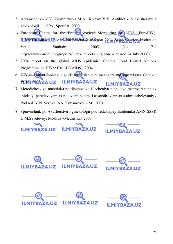  
 
21 
3. Abramchenko V.V., Bashmakova M.A., Korxov V.V. Antibiotiki v akusherstve i 
ginekologii. — SPb., SpetsLit, 2000.  
4. European Centre for the Epidemiological Monitoring of AIDS (EuroHIV). 
HIV/AIDS surveillance in Europe: end-year report 2004. Saint-Maurice, Institut de 
Veille 
Sanitaire, 
2005 
(No. 
71; 
http://www.eurohiv.org/reports/index_reports_eng.htm, accessed 24 July 2006).  
5. 2004 report on the global AIDS epidemic. Geneva, Joint United Nations 
Programme on HIV/AIDS (UNAIDS), 2004  
6. HIV and infant feeding: a guide for health-care managers and supervisors. Geneva, 
WHO, 2003.  
7. Metodicheskiye materialы po diagnostike i lecheniyu naiboleye rasprostranennыx 
infeksiy, peredavayemыx polovыm putem, i assotsiirovannыx s nimi zabolevaniy / 
Pod red. V.N. Serova, AA. Kubanovoy. - M., 2001.   
8. Spravochnik po Akusherstvu i ginekologii pod redaksiyey akademika AMN SSSR 
G.M.Savelevoy. Moskva «Meditsina».2005 
