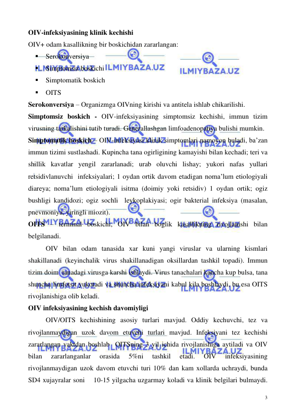  
 
3 
OIV-infeksiyasining klinik kechishi  
OIV+ odam kasallikning bir boskichidan zararlangan: 
▪ Serokonversiya  
▪ Simptomsiz boskichi 
▪ Simptomatik boskich 
▪ OITS 
Serokonversiya – Organizmga OIVning kirishi va antitela ishlab chikarilishi. 
Simptomsiz boskich - OIV-infeksiyasining simptomsiz kechishi, immun tizim  
virusning tarkalishini tutib turadi. Generallashgan limfoadenopatiya bulishi mumkin. 
Simptomatik boskich – OIV-infeksiyasi klinik simptomlari namoyon buladi, ba’zan 
immun tizimi sustlashadi. Kupincha tana ogirligining kamayishi bilan kechadi; teri va 
shillik kavatlar yengil zararlanadi; urab oluvchi lishay; yukori nafas yullari  
retsidivlanuvchi  infeksiyalari; 1 oydan ortik davom etadigan noma’lum etiologiyali 
diareya; noma’lum etiologiyali isitma (doimiy yoki retsidiv) 1 oydan ortik; ogiz 
bushligi kandidozi; ogiz sochli  leykoplakiyasi; ogir bakterial infeksiya (masalan, 
pnevmoniya, yiringli miozit).  
OITS – terminal boskichi, OIV bilan boglik kasallikning rivojlanishi bilan 
belgilanadi. 
OIV bilan odam tanasida xar kuni yangi viruslar va ularning kismlari 
shakillanadi (keyinchalik virus shakillanadigan oksillardan tashkil topadi). Immun 
tizim doim  tanadagi virusga karshi ishlaydi. Virus tanachalari kancha kup bulsa, tana 
shuncha limfotsit yukotadi va shuncha infeksiyani kabul kila boshlaydi, bu esa OITS 
rivojlanishiga olib keladi.  
OIV infeksiyasining kechish davomiyligi 
OIV/OITS kechishining asosiy turlari mavjud. Oddiy kechuvchi, tez va 
rivojlanmaydigan uzok davom etuvchi turlari mavjud. Infeksiyani tez kechishi 
zararlangan vaktdan boshlab  OITSning 3 yil ichida rivojlanishiga aytiladi va OIV 
bilan 
zararlanganlar 
orasida 
5%ni 
tashkil 
etadi. 
OIV 
infeksiyasining 
rivojlanmaydigan uzok davom etuvchi turi 10% dan kam xollarda uchraydi, bunda 
SD4 xujayralar soni    10-15 yilgacha uzgarmay koladi va klinik belgilari bulmaydi. 
