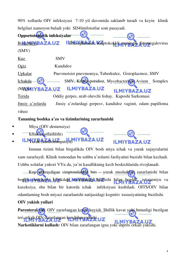  
 
4 
90% xollarda OIV infeksiyasi  7-10 yil davomida saklanib turadi va keyin  klinik 
belgilari namoyon buladi yoki  SD4limfotsitlar soni pasayadi. 
Opportotunistik infeksiyalar 
Bosh miya                    Toksoplazmoz, Kriptokokkli meningit, Sitomegalovirus 
(SMV)  
Kuz                            SMV  
Ogiz                          Kandidoz  
Upkalar                    Pnevmotsist pnevmoniya, Tuberkulez,  Gistoplazmoz, SMV  
Ichakda                      SMV, Kriptosporidioz, Mycobacterium Avium   Somplex 
(MAK) 
Terida                      Oddiy gerpes, urab oluvchi lishay,  Kaposhi Sarkomasi  
Jinsiy a’zolarda     Jinsiy a’zolardagi gerpesv, kandidoz vaginit, odam papilloma 
virusi   
Tananing boshka a’zo va tizimlarining zararlanishi 
▪ 
Miya (OIV-demensiya) 
▪ 
Ichak (sustlashishi) 
▪ 
Yurak (kardiomiopatiya)  
Immun tizimi bilan birgalikda OIV bosh miya ichak va yurak xujayralarini 
xam zararlaydi. Klinik tomondan bu ushbu a’zolarni faoliyatini buzishi bilan kechadi. 
Ushbu xolatlar yukori VYu da, ya’ni kasallikning kech boskichlarida rivojlanadi.  
Kup uchraydigan simptomlardan biri – yurak mushaklari zararlanishi bilan 
boglik charchash. Ichakdagi surilishning buzilishi bilan boglik  istoщeniyu va 
kaxeksiya, shu bilan bir katorda ichak  infeksiyasi kushiladi. OITS/OIV bilan 
odamlarning bosh miyasi zararlanishi natijasidagi kognitiv xususiyatining buzilishi.  
OIV yukish yullari 
Parenteral yul: OIV zararlangan konni kuyish. Shillik kavat yoki butunligi buzilgan 
teri orkali OIV-zararlangan kon bilan yukishi. 
Narkotiklarni kullash: OIV bilan zararlangan igna yoki shprits orkali yukishi.  
