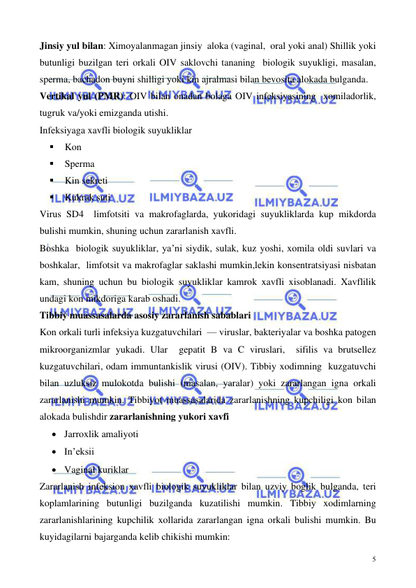  
 
5 
Jinsiy yul bilan: Ximoyalanmagan jinsiy  aloka (vaginal,  oral yoki anal) Shillik yoki 
butunligi buzilgan teri orkali OIV saklovchi tananing  biologik suyukligi, masalan, 
sperma, bachadon buyni shilligi yoki kin ajralmasi bilan bevosita alokada bulganda.  
Vertikal yul (PMR): OIV bilan onadan bolaga OIV infeksiyasining  xomiladorlik, 
tugruk va/yoki emizganda utishi. 
Infeksiyaga xavfli biologik suyukliklar  
▪ 
Kon 
▪ 
Sperma 
▪ 
Kin sekreti 
▪ 
Kukrak suti 
Virus SD4  limfotsiti va makrofaglarda, yukoridagi suyukliklarda kup mikdorda 
bulishi mumkin, shuning uchun zararlanish xavfli. 
Boshka  biologik suyukliklar, ya’ni siydik, sulak, kuz yoshi, xomila oldi suvlari va 
boshkalar,  limfotsit va makrofaglar saklashi mumkin,lekin konsentratsiyasi nisbatan 
kam, shuning uchun bu biologik suyukliklar kamrok xavfli xisoblanadi. Xavflilik 
undagi kon mikdoriga karab oshadi. 
Tibbiy muassasalarda asosiy zararlanish sabablari  
Kon orkali turli infeksiya kuzgatuvchilari  — viruslar, bakteriyalar va boshka patogen 
mikroorganizmlar yukadi. Ular  gepatit B va C viruslari,  sifilis va brutsellez 
kuzgatuvchilari, odam immuntankislik virusi (OIV). Tibbiy xodimning  kuzgatuvchi 
bilan uzluksiz mulokotda bulishi (masalan, yaralar) yoki zararlangan igna orkali 
zararlanishi mumkin. Tibbiyot muassasalarida zararlanishning kupchiligi kon bilan 
alokada bulishdir zararlanishning yukori xavfi 
• Jarroxlik amaliyoti 
• In’eksii 
• Vaginal kuriklar 
Zararlanish infeksion xavfli biologik suyukliklar bilan uzviy boglik bulganda, teri 
koplamlarining butunligi buzilganda kuzatilishi mumkin. Tibbiy xodimlarning 
zararlanishlarining kupchilik xollarida zararlangan igna orkali bulishi mumkin. Bu 
kuyidagilarni bajarganda kelib chikishi mumkin: 
