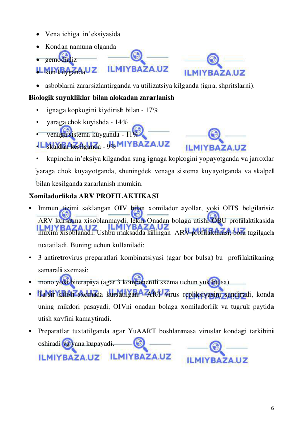  
 
6 
• Vena ichiga  in’eksiyasida 
• Kondan namuna olganda 
• gemodializ 
• kon kuyganda 
• asboblarni zararsizlantirganda va utilizatsiya kilganda (igna, shpritslarni). 
Biologik suyukliklar bilan alokadan zararlanish  
• 
ignaga kopkogini kiydirish bilan - 17%  
• 
yaraga chok kuyishda - 14%  
• 
venaga sistema kuyganda - 11%  
• 
skaldan kesilganda - 9% 
• 
kupincha in’eksiya kilgandan sung ignaga kopkogini yopayotganda va jarroxlar 
yaraga chok kuyayotganda, shuningdek venaga sistema kuyayotganda va skalpel 
bilan kesilganda zararlanish mumkin. 
Xomiladorlikda ARV PROFILAKTIKASI  
• Immun tizimi saklangan OIV bilan xomilador ayollar, yoki OITS belgilarisiz 
ARV kursatma xisoblanmaydi, lekin Onadan bolaga utishi OBU profilaktikasida 
muxim xisoblanadi. Ushbu maksadda kilingan  ARV profilaktikasi, bola tugilgach 
tuxtatiladi. Buning uchun kullaniladi: 
• 3 antiretrovirus preparatlari kombinatsiyasi (agar bor bulsa) bu  profilaktikaning 
samarali sxemasi;  
• mono yoki biterapiya (agar 3 komponentli sxema uchun yuk bulsa) 
• Ta’sir kilish sxemada kursatilgan:  ART virus repliksiyasini sundiradi, konda 
uning mikdori pasayadi, OIVni onadan bolaga xomiladorlik va tugruk paytida 
utish xavfini kamaytiradi. 
• Preparatlar tuxtatilganda agar YuAART boshlanmasa viruslar kondagi tarkibini 
oshiradi va yana kupayadi.  
 
 
