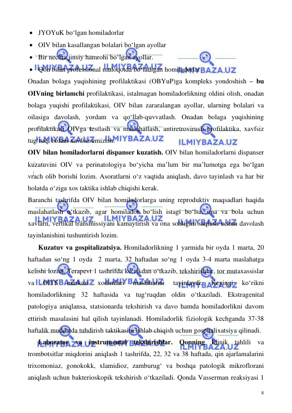  
 
8 
• JYOYuK bo‘lgan homiladorlar 
• OIV bilan kasallangan bolalari bo‘lgan ayollar 
• Bir nechta jinsiy hamrohi bo‘lgan ayollar.  
• Qon bilan professional muloqotda bo‘ladigan homiladorlar  
Onadan bolaga yuqishining profilaktikasi (OBYuP)ga kompleks yondoshish – bu 
OIVning birlamchi profilaktikasi, istalmagan homiladorlikning oldini olish, onadan 
bolaga yuqishi profilaktikasi, OIV bilan zararalangan ayollar, ularning bolalari va 
oilasiga davolash, yordam va qo‘llab-quvvatlash. Onadan bolaga yuqishining 
profilaktikasi OIVga testlash va maslahatlash, antiretrovirusli profilaktika, xavfsiz 
tug‘ruq, bolani xavfsiz emizish.  
OIV bilan homiladorlarni dispanser kuzatish. OIV bilan homiladorlarni dispanser 
kuzatuvini OIV va perinatologiya bo‘yicha ma’lum bir ma’lumotga ega bo‘lgan 
vrach olib borishi lozim. Asoratlarni o‘z vaqtida aniqlash, davo tayinlash va har bir 
holatda o‘ziga xos taktika ishlab chiqishi kerak.  
Baranchi tashrifda OIV bilan homiladorlarga uning reproduktiv maqsadlari haqida 
maslahatlash o‘tkazib, agar homilador bo‘lish istagi bo‘lsa, ona va bola uchun 
xavlarn, vertikal transmissiyani kamaytirish va ona sohligini saqlash uchun davolash 
tayinlanishini tushuntirish lozim.  
 
Kuzatuv va gospitalizatsiya. Homiladorlikning 1 yarmida bir oyda 1 marta, 20 
haftadan so‘ng 1 oyda  2 marta, 32 haftadan so‘ng 1 oyda 3-4 marta maslahatga 
kelishi lozim. Terapevt 1 tashrifda ko‘rikdan o‘tkazib, tekshirishlar, tor mutaxassislar 
va 
OITS 
markazi 
xodimlari 
maslahatini 
tayinlaydi. 
Keyingi 
ko‘rikni 
homiladorlikning 32 haftasida va tug‘ruqdan oldin o‘tkaziladi. Ekstragenital 
patologiya aniqlansa, statsionarda tekshirish va davo hamda homiladorlikni davom 
ettirish masalasini hal qilish tayinlanadi. Homiladorlik fiziologik kechganda 37-38 
haftalik muddatda tuhdirish taktikasini ishlab chiqish uchun gospitalixatsiya qilinadi.  
 
Laborator va instrumental tekshirishlar. Qonning klinik tahlili va 
trombotsitlar miqdorini aniqlash 1 tashrifda, 22, 32 va 38 haftada, qin ajarlamalarini 
trixomoniaz, gonokokk, xlamidioz, zamburug‘ va boshqa patologik mikroflorani 
aniqlash uchun bakterioskopik tekshirish o‘tkaziladi. Qonda Vasserman reaksiyasi 1 
