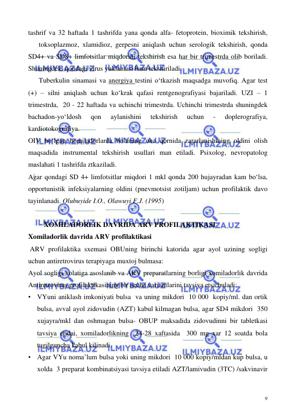  
 
9 
tashrif va 32 haftada 1 tashrifda yana qonda alfa- fetoprotein, bioximik tekshirish,
 
toksoplazmoz, xlamidioz, gerpesni aniqlash uchun serologik tekshirish, qonda 
SD4+ va SD8+ limfotsitlar miqdorini tekshirish esa har bir trimestrda olib boriladi. 
Shuningdek, qondagi virus yuklamasi ham tekshiriladi.   
 
Tuberkulin sinamasi va anergiya testini o‘tkazish maqsadga muvofiq. Agar test 
(+) – silni aniqlash uchun ko‘krak qafasi rentgenografiyasi bajariladi. UZI – 1 
trimestrda,  20 - 22 haftada va uchinchi trimestrda. Uchinchi trimestrda shuningdek 
bachadon-yo‘ldosh 
qon 
aylanishini 
tekshirish 
uchun 
- 
doplerografiya, 
kardiotokografiya.  
OIV bo‘lgan homiladorlarda bolanang ona qornida zararlanishining oldini olish 
maqsadida instrumental tekshirish usullari man etiladi. Psixolog, nevropatolog 
maslahati 1 tashrifda ztkaziladi.   
Agar qondagi SD 4+ limfotsitlar miqdori 1 mkl qonda 200 hujayradan kam bo‘lsa, 
opportunistik infeksiyalarning oldini (pnevmotsist zotiljam) uchun profilaktik davo 
tayinlanadi. Olubuyide I.O., Olawuyi F.J. (1995)  
 
         XOMILADORLIK DAVRIDA ARV PROFILAKTIKASI  
Xomiladorlik davrida ARV profilaktikasi  
 ARV profilaktika sxemasi OBUning birinchi katorida agar ayol uzining sogligi 
uchun antiretrovirus terapiyaga muxtoj bulmasa: 
Ayol sogligi xolatiga asoslanib va ARV preparatlarning borligi xomiladorlik davrida 
Antiretrovirus profilaktikasining bir necha variantlarini tavsiya etsa buladi: 
• VYuni aniklash imkoniyati bulsa  va uning mikdori  10 000  kopiy/ml. dan ortik 
bulsa, avval ayol zidovudin (AZT) kabul kilmagan bulsa, agar SD4 mikdori  350 
xujayra/mkl dan oshmagan bulsa- OBUP maksadida zidovudinni bir tabletkasi 
tavsiya etidai, xomiladorlikning  24-28 xaftasida  300 mg xar 12 soatda bola 
tugilguncha kabul kilinadi. 
• Agar VYu noma’lum bulsa yoki uning mikdori  10 000 kopiy/mldan kup bulsa, u 
xolda  3 preparat kombinatsiyasi tavsiya etiladi AZT/lamivudin (3TC) /sakvinavir 
