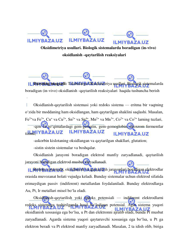  
 
 
 
 
 
Oksidimetriya usullari. Biologik sistemalarda boradigan (in-vivo) 
oksidlanish -qaytarilish reaksiyalari 
 
 
 
Darsning maqsadi: Talabalarga Oksidimetriya usullari. Biologik sistemalarda 
boradigan (in-vivo) oksidlanish -qaytarilish reaksiyalari  haqida tushuncha berish 
 
Oksidlanish-qaytarilish sistemasi yoki redoks sistema — eritma bir vaqtning 
o‘zida bir moddaning ham oksidlangan, ham qaytarilgan shaklini saqlashi. Masalan, 
Fe2+va Fe3+, Cu+ va Cu2+, Sn2+ va Sn4+, Mn2+ va Mn3+, Co2+ va Co3+ larning tuzlari,  
-qon va to‘qimalardagi gem-gematin, gem-gemoglobin, sitoxrom fermentlar 
tizimi;  
-askorbin kislotaning oksidlangan va qaytarilgan shakllari, glutation;  
-sistin sistein sistemalar va boshqalar.  
Oksidlanish jarayoni boradigan elektrod manfiy zaryadlanadi, qaytarilish 
jarayoni boradigan elektrod musbat zaryadlanadi.  
Redoks sistemada, oksidlanish va qaytarilish jarayonlari boradigan elektrodlar 
orasida muvozanat holati vujudga keladi. Bunday sistemalar uchun elektrod sifatida 
erimaydigan passiv (indiferent) metallardan foydalaniladi. Bunday elektrodlarga 
Au, Pt, Ir metallari misol bo‘la oladi.  
Oksidlanish-qaytarilish yoki redoks potensiali — indiferent elektrodlarni 
redoks sistemaga tushirilganda hosil bo‘ladigan potensial. Agar sistema yuqori 
oksidlanish xossasiga ega bo‘lsa, u Pt dan elektronni ajratib oladi, bunda Pt musbat 
zaryadlanadi. Agarda sistema yuqori qaytaruvchi xossasiga ega bo‘lsa, u Pt ga 
elektron beradi va Pt elektrod manfiy zaryadlanadi. Masalan, 2 ta idish olib, biriga 
