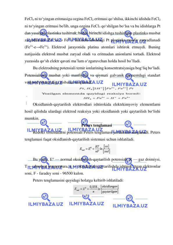  
 
FeCl3 ni to‘yingan eritmasiga ozgina FeCl2 eritmasi qo‘shilsa, ikkinchi idishda FeCl2 
ni to‘yingan eritmasi bo'lib, unga ozgina FeCl3 qo‘shilgan bo‘lsa va bu idishlarga Pt 
dan yasalgan plastinka tushirsak, bunda birinchi idishga tushirilgan plastinka musbat 
zaryadlanadi (Fe3++e = Fe2+). Ikkinchi idishdagi Pt plastinka manfiy zaryadlanadi 
(Fe2+-e→Fe3+). Elektrod jarayonida platina atomlari ishtirok etmaydi. Buning 
natijasida elektrod musbat zaryad oladi va eritmadan anionlarni tortadi. Elektrod 
yuzasida qo‘sh elektr qavati ma’lum o‘zgaruvchan holda hosil bo’lladi.  
Bu elektrodning potensiali temir ionlarining konsentratsiyasiga bog‘liq bo‘ladi. 
Potensialning musbat yoki manfiyligi va qiymati galvanik elementdagi standart 
vodorod potensialiga nisbatan aniqlanadi.  
 
Oksidlanish-qaytarilish elektrodlari ishtirokida elektrkimyoviy elementlarni 
hosil qilishda ulardagi elektrod reaksiya yoki oksidlanish yoki qaytarilish bo‘lishi 
mumkin.  
Peters tenglamasi 
Redoks sistemalarni potensiali Peters tenglamasi yordamida aniqlanadi. Peters 
tenglamasi faqat oksidlanish-qaytarilish sistemasi uchun ishlatiladi.  
 
Bu yerda, E° — normal oksidlanish-qaytarilish potensiali, R — gaz doimiysi, 
T — absolyut temperatura, n — oksidlanish-qaytarilishda ishtirok etgan elektronlar 
soni, F - faradey soni - 96500 kulon.  
Peters tenglamasini quyidagi holatga keltirib ishlatiladi:  
 
 
