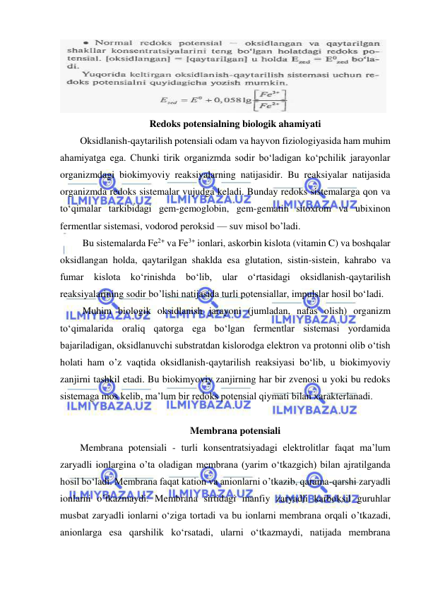  
 
 
Redoks potensialning biologik ahamiyati 
Oksidlanish-qaytarilish potensiali odam va hayvon fiziologiyasida ham muhim 
ahamiyatga ega. Chunki tirik organizmda sodir bo‘ladigan ko‘pchilik jarayonlar 
organizmdagi biokimyoviy reaksiyalarning natijasidir. Bu reaksiyalar natijasida 
organizmda redoks sistemalar vujudga keladi. Bunday redoks sistemalarga qon va 
to‘qimalar tarkibidagi gem-gemoglobin, gem-gematin sitoxrom va ubixinon 
fermentlar sistemasi, vodorod peroksid — suv misol bo’ladi. 
 Bu sistemalarda Fe2+ va Fe3+ ionlari, askorbin kislota (vitamin C) va boshqalar 
oksidlangan holda, qaytarilgan shaklda esa glutation, sistin-sistein, kahrabo va 
fumar kislota ko‘rinishda bo‘lib, ular o‘rtasidagi oksidlanish-qaytarilish 
reaksiyalarining sodir bo’lishi natijasida turli potensiallar, impulslar hosil bo‘ladi. 
 Muhim biologik oksidlanish jarayoni (jumladan, nafas olish) organizm 
to‘qimalarida oraliq qatorga ega bo‘lgan fermentlar sistemasi yordamida 
bajariladigan, oksidlanuvchi substratdan kislorodga elektron va protonni olib o‘tish 
holati ham o’z vaqtida oksidlanish-qaytarilish reaksiyasi bo‘lib, u biokimyoviy 
zanjirni tashkil etadi. Bu biokimyoviy zanjirning har bir zvenosi u yoki bu redoks 
sistemaga mos kelib, ma’lum bir redoks potensial qiymati bilan xarakterlanadi.  
 
Membrana potensiali 
Membrana potensiali - turli konsentratsiyadagi elektrolitlar faqat ma’lum 
zaryadli ionlargina о’tа oladigan membrana (yarim o‘tkazgich) bilan ajratilganda 
hosil bo‘ladi. Membrana faqat kation va anionlarni o’tkazib, qarama-qarshi zaryadli 
ionlarni o’tkazmaydi. Membrana sirtidagi manfiy zaryadli karboksil guruhlar 
musbat zaryadli ionlarni o‘ziga tortadi va bu ionlarni membrana orqali o’tkazadi, 
anionlarga esa qarshilik ko‘rsatadi, ularni o‘tkazmaydi, natijada membrana 
