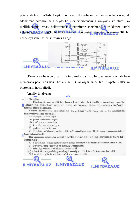  
 
potensiali hosil bo‘ladi. Faqat anionlarni o‘tkazadigan membranalar ham mavjud. 
Membrana potensialining paydo bo‘lishi membrananing kimyoviy strukturasi va 
tuzilishigagina emas, balki ionlar kattaligining membrana g‘ovaklariga tug‘ri 
kelmasligiga ham bog‘liq bo'ladi. Membrana potensiallari ancha barqaror bo‘lib, bir 
necha oygacha saqlanish xossasiga ega.  
 
 
O‘simlik va hayvon organizmi to‘qimalarida hatto birgina hujayra ichida ham 
membrana potensiali hosil bo‘la oladi. Bular organizmda turli biopotensiallar va 
biotoklarni hosil qiladi. 
Amaliy tavsiyalar:  
 
 
 
