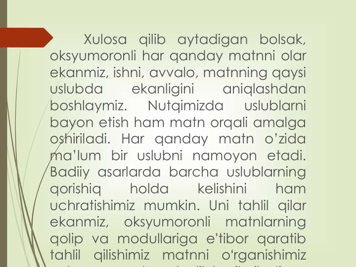 Xulosa
qilib
aytadigan
bolsak,
oksyumoronli har qanday matnni olar
ekanmiz, ishni, avvalo, matnning qaysi
uslubda
ekanligini
aniqlashdan
boshlaymiz.
Nutqimizda
uslublarni
bayon etish ham matn orqali amalga
oshiriladi. Har qanday matn o’zida
ma’lum bir uslubni namoyon etadi.
Badiiy asarlarda barcha uslublarning
qorishiq
holda
kelishini
ham
uchratishimiz mumkin. Uni tahlil qilar
ekanmiz,
oksyumoronli
matnlarning
qolip va modullariga eʼtibor qaratib
tahlil
qilishimiz
matnni
oʻrganishimiz
h
d
l
lik h
il
il di
