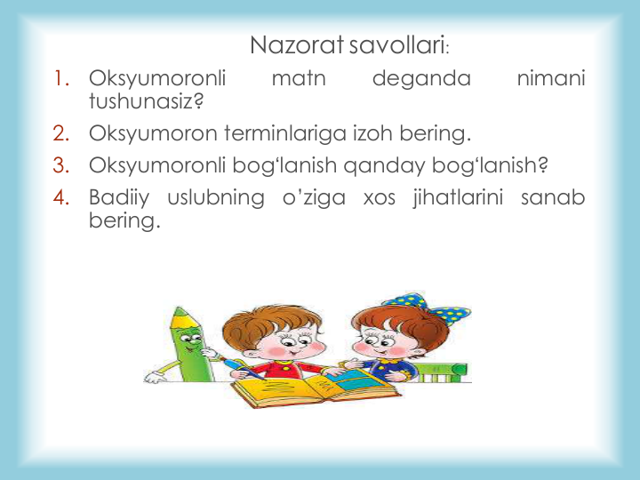 Nazorat savollari: 
1.
Oksyumoronli
matn
deganda
nimani
tushunasiz?
2.
Oksyumoron terminlariga izoh bering.
3.
Oksyumoronli bogʻlanish qanday bogʻlanish?
4.
Badiiy
uslubning
o’ziga
xos
jihatlarini
sanab
bering.
