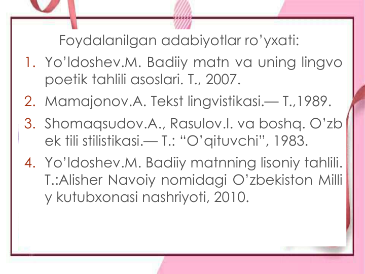 Foydalanilgan adabiyotlar ro’yxati:
1. Yo’ldoshev.M. Badiiy matn va uning lingvo
poetik tahlili asoslari. T., 2007.
2. Mamajonov.A. Tekst lingvistikasi.— T.,1989.
3. Shomaqsudov.A., Rasulov.I. va boshq. O’zb
ek tili stilistikasi.— T.: “O’qituvchi”, 1983.
4. Yo’ldoshev.M. Badiiy matnning lisoniy tahlili.
T.:Alisher Navoiy nomidagi O’zbekiston Milli
y kutubxonasi nashriyoti, 2010.
