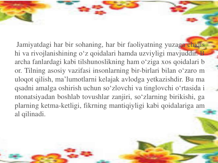 Jamiyatdagi har bir sohaning, har bir faoliyatning yuzaga chiqis
hi va rivojlanishining o‘z qoidalari hamda uzviyligi mavjuddir. B
archa fanlardagi kabi tilshunoslikning ham o‘ziga xos qoidalari b
or. Tilning asosiy vazifasi insonlarning bir-birlari bilan o‘zaro m
uloqot qilish, ma’lumotlarni kelajak avlodga yetkazishdir. Bu ma
qsadni amalga oshirish uchun so‘zlovchi va tinglovchi o‘rtasida i
ntonatsiyadan boshlab tovushlar zanjiri, so‘zlarning birikishi, ga
plarning ketma-ketligi, fikrning mantiqiyligi kabi qoidalariga am
al qilinadi.
