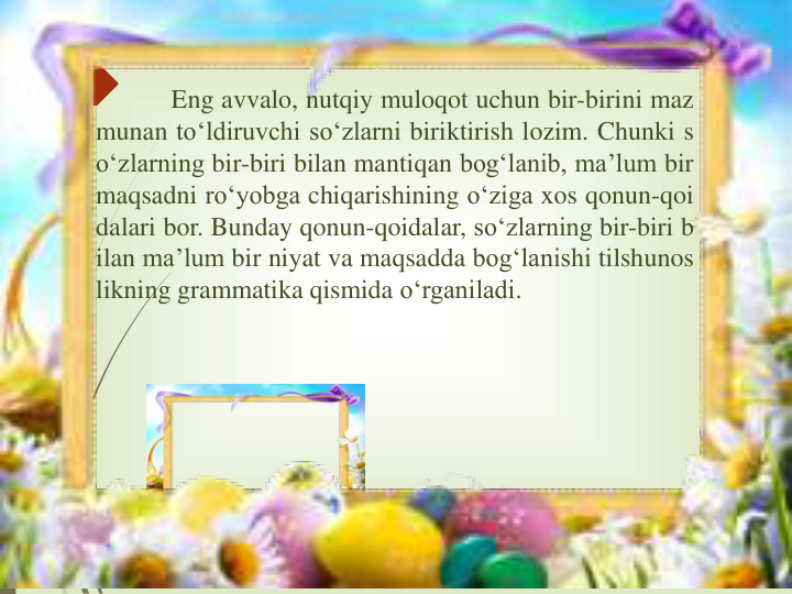 Eng avvalo, nutqiy muloqot uchun bir-birini maz
munan to‘ldiruvchi so‘zlarni biriktirish lozim. Chunki s
o‘zlarning bir-biri bilan mantiqan bog‘lanib, ma’lum bir
maqsadni ro‘yobga chiqarishining o‘ziga xos qonun-qoi
dalari bor. Bunday qonun-qoidalar, so‘zlarning bir-biri b
ilan ma’lum bir niyat va maqsadda bog‘lanishi tilshunos
likning grammatika qismida o‘rganiladi.
