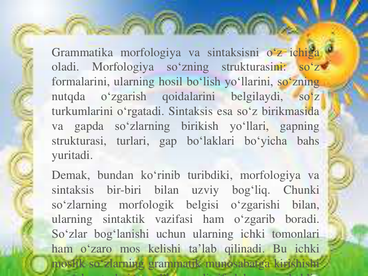 Grammatika morfologiya va sintaksisni o‘z ichiga
oladi.
Morfologiya
so‘zning
strukturasini:
so‘z
formalarini, ularning hosil bo‘lish yo‘llarini, so‘zning
nutqda
o‘zgarish
qoidalarini
belgilaydi,
so‘z
turkumlarini o‘rgatadi. Sintaksis esa so‘z birikmasida
va
gapda
so‘zlarning
birikish
yo‘llari,
gapning
strukturasi,
turlari,
gap
bo‘laklari
bo‘yicha
bahs
yuritadi.
Demak, bundan ko‘rinib turibdiki, morfologiya va
sintaksis
bir-biri
bilan
uzviy
bog‘liq.
Chunki
so‘zlarning
morfologik
belgisi
o‘zgarishi
bilan,
ularning
sintaktik
vazifasi
ham
o‘zgarib
boradi.
So‘zlar bog‘lanishi uchun ularning ichki tomonlari
ham o‘zaro mos kelishi ta’lab qilinadi. Bu ichki
moslik so‘zlarning grammatik munosabatga kirishishi
‘ h
t
h i
lik
li if d l
h kli
