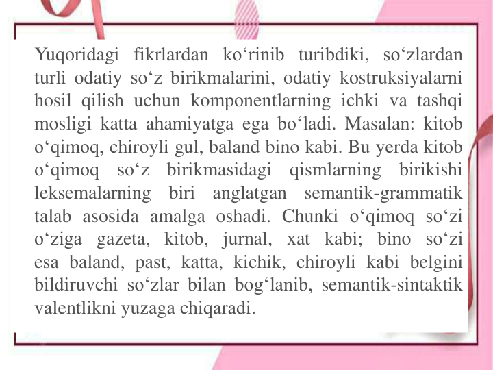 Yuqoridagi fikrlardan ko‘rinib turibdiki, so‘zlardan
turli odatiy so‘z birikmalarini, odatiy kostruksiyalarni
hosil qilish uchun komponentlarning ichki va tashqi
mosligi katta ahamiyatga ega bo‘ladi. Masalan: kitob
o‘qimoq, chiroyli gul, baland bino kabi. Bu yerda kitob
o‘qimoq
so‘z
birikmasidagi
qismlarning
birikishi
leksemalarning
biri
anglatgan
semantik-grammatik
talab asosida amalga oshadi. Chunki o‘qimoq so‘zi
o‘ziga gazeta, kitob, jurnal, xat kabi; bino so‘zi
esa baland, past, katta, kichik, chiroyli kabi belgini
bildiruvchi so‘zlar bilan bog‘lanib, semantik-sintaktik
valentlikni yuzaga chiqaradi.
