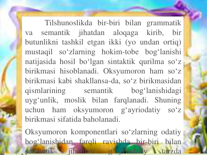 Tilshunoslikda bir-biri bilan grammatik
va
semantik
jihatdan
aloqaga
kirib,
bir
butunlikni tashkil etgan ikki (yo undan ortiq)
mustaqil so‘zlarning hokim-tobe bog‘lanishi
natijasida hosil bo‘lgan sintaktik qurilma so‘z
birikmasi hisoblanadi. Oksyumoron ham so‘z
birikmasi kabi shakllansa-da, so‘z birikmasidan
qismlarining
semantik
bog‘lanishidagi
uyg‘unlik, moslik bilan farqlanadi. Shuning
uchun
ham
oksyumoron
g‘ayriodatiy
so‘z
birikmasi sifatida baholanadi.
Oksyumoron komponentlari so‘zlarning odatiy
bog‘lanishidan farqli ravishda bir-biri bilan
semantik
jihatdan
g‘ayriodatiy
tarzda
