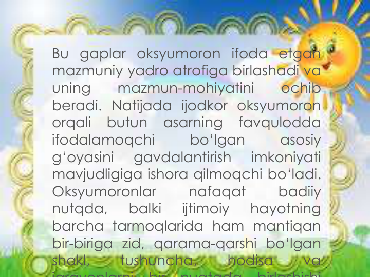 Bu gaplar oksyumoron ifoda etgan
mazmuniy yadro atrofiga birlashadi va
uning
mazmun-mohiyatini
ochib
beradi. Natijada ijodkor oksyumoron
orqali
butun
asarning
favqulodda
ifodalamoqchi
bo‘lgan
asosiy
g‘oyasini
gavdalantirish
imkoniyati
mavjudligiga ishora qilmoqchi bo‘ladi.
Oksyumoronlar
nafaqat
badiiy
nutqda,
balki
ijtimoiy
hayotning
barcha tarmoqlarida ham mantiqan
bir-biriga zid, qarama-qarshi bo‘lgan
shakl,
tushuncha,
hodisa
va
jarayonlarni
bir
nuqtada
birlashishi
