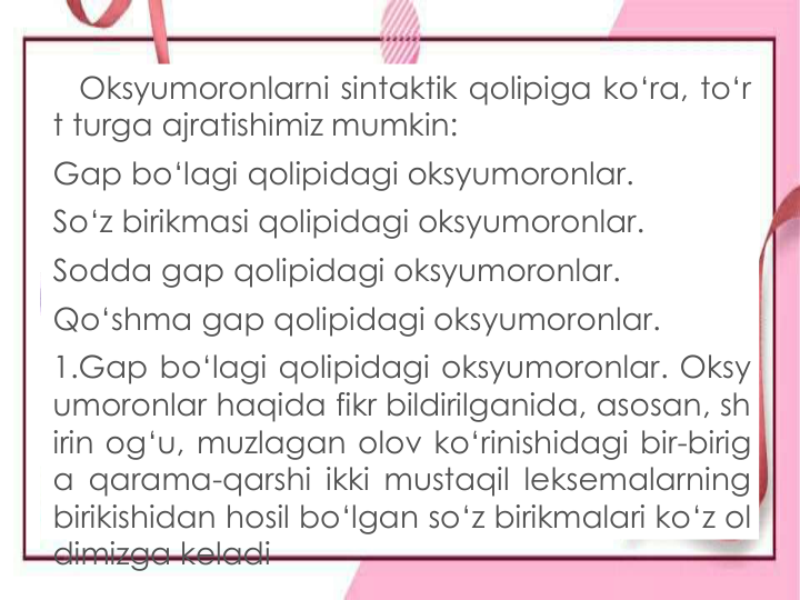 Oksyumoronlarni sintaktik qolipiga ko‘ra, to‘r
t turga ajratishimiz mumkin:
Gap bo‘lagi qolipidagi oksyumoronlar.
So‘z birikmasi qolipidagi oksyumoronlar.
Sodda gap qolipidagi oksyumoronlar.
Qo‘shma gap qolipidagi oksyumoronlar.
1.Gap bo‘lagi qolipidagi oksyumoronlar. Oksy
umoronlar haqida fikr bildirilganida, asosan, sh
irin og‘u, muzlagan olov ko‘rinishidagi bir-birig
a qarama-qarshi ikki mustaqil leksemalarning
birikishidan hosil bo‘lgan so‘z birikmalari ko‘z ol
dimizga keladi
